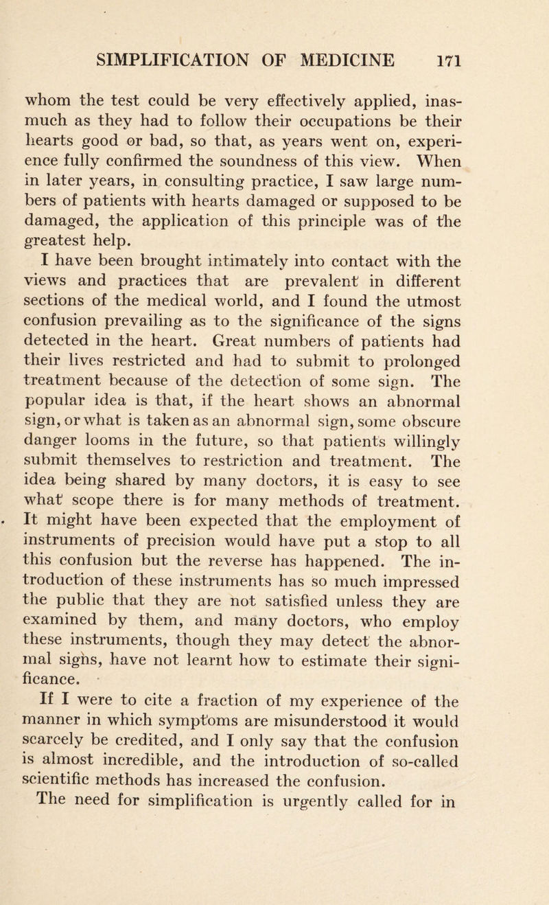 whom the test could be very effectively applied, inas¬ much as they had to follow their occupations be their hearts good or bad, so that, as years went on, experi¬ ence fully confirmed the soundness of this view. When in later years, in consulting practice, I saw large num¬ bers of patients with hearts damaged or supposed to be damaged, the application of this principle was of the greatest help. I have been brought intimately into contact with the views and practices that are prevalent in different sections of the medical world, and I found the utmost confusion prevailing as to the significance of the signs detected in the heart. Great numbers of patients had their lives restricted and had to submit to prolonged treatment because of the detection of some sign. The popular idea is that, if the heart shows an abnormal sign, or what is taken as an abnormal sign, some obscure danger looms in the future, so that patients willingly submit themselves to restriction and treatment. The idea being shared by many doctors, it is easy to see what scope there is for many methods of treatment. It might have been expected that the employment of instruments of precision would have put a stop to all this confusion but the reverse has happened. The in¬ troduction of these instruments has so much impressed the publie that they are not satisfied unless they are examined by them, and many doctors, who employ these instruments, though they may detect the abnor¬ mal sighs, have not learnt how to estimate their signi¬ ficance. ' If I were to cite a fraction of my experience of the manner in which symptoms are misunderstood it would scarcely be credited, and I only say that the confusion is almost incredible, and the introduction of so-called scientific methods has increased the confusion. The need for simplification is urgently called for in