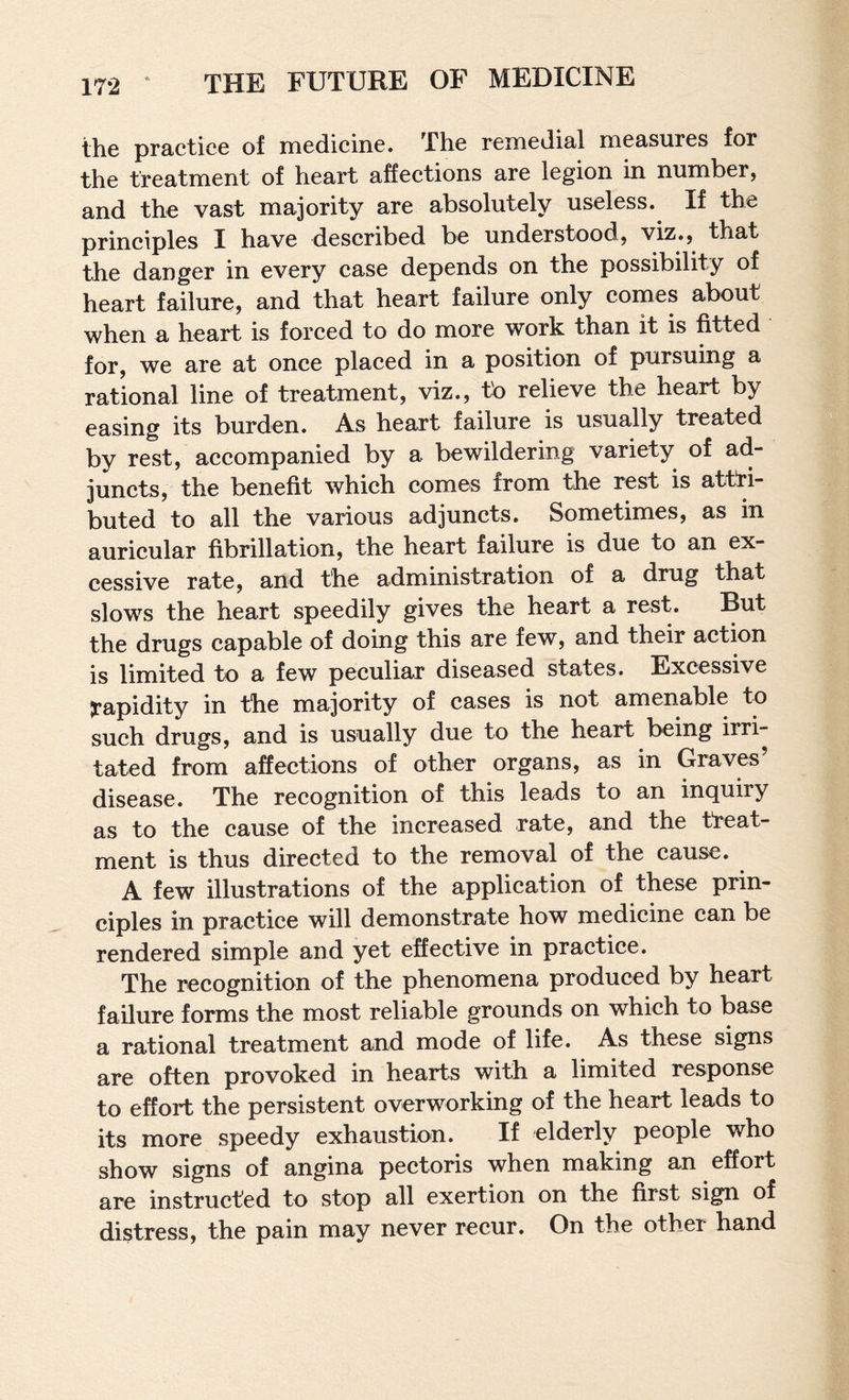 the practice of medicine. The remedial measures for the treatment of heart affections are legion in number, and the vast majority are absolutely useless. If the principles I have deseribed be understood, viz., that the danger in every case depends on the possibility of heart failure, and that heart failure only comes about when a heart is forced to do more work than it is fitted for, we are at once placed in a position of pursuing a rational line of treatment, viz., to relieve the heart by easing its burden. As heart failure is usually treated by rest, accompanied by a bewildering variety of ad¬ juncts, the benefit which comes from the rest is attri¬ buted to all the various adjuncts. Sometimes, as in auricular fibrillation, the heart failure is due to an ex¬ cessive rate, and the administration of a drug that slows the heart speedily gives the heart a rest. But the drugs capable of doing this are few, and their action is limited to a few peculiar diseased states. Excessive jrapidity in the majority of cases is not amenable to such drugs, and is usually due to the heart being irri¬ tated from affections of other organs, as in Graves disease. The recognition of this leads to an inquiry as to the cause of the increased rate, and the treat¬ ment is thus directed to the removal of the cause. A few illustrations of the application of these prin¬ ciples in practice will demonstrate how medicine can be rendered simple and yet effective in practice. The recognition of the phenomena produced by heart failure forms the most reliable grounds on which to base a rational treatment and mode of life. As these signs are often provoked in hearts with a limited response to effort the persistent overworking of the heart leads to its more speedy exhaustion. If elderly people who show signs of angina pectoris when making an effort are instructed to stop all exertion on the first sign of distress, the pain may never recur. On the other hand