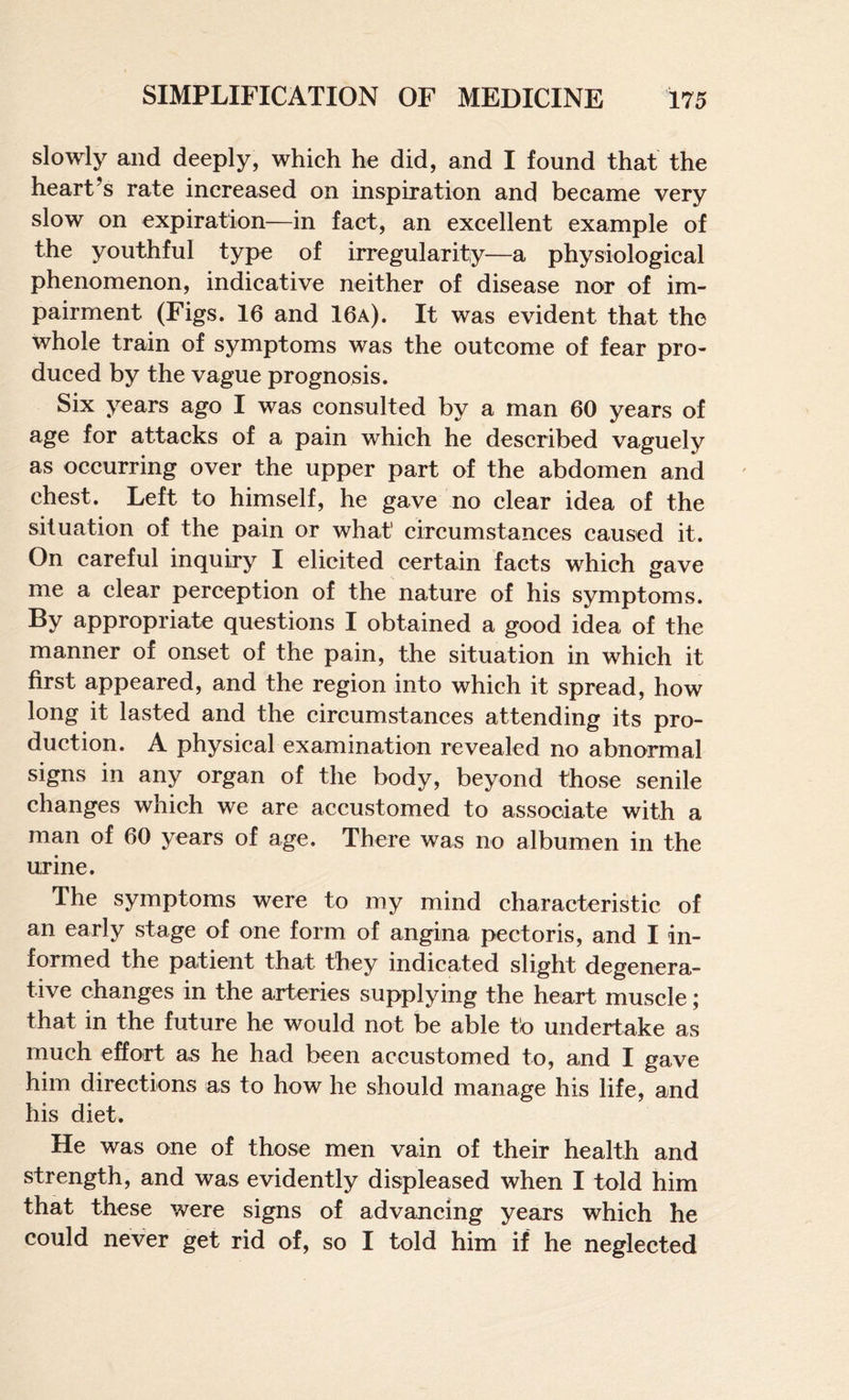 slowly and deeply, whieh he did, and I found that the heart’s rate increased on inspiration and became very slow on expiration—in fact, an excellent example of the youthful type of irregularity—a physiological phenomenon, indicative neither of disease nor of im¬ pairment (Figs. 16 and 16a). It was evident that the whole train of symptoms was the outcome of fear pro¬ duced by the vague prognosis. Six years ago I was consulted by a man 60 years of age for attacks of a pain which he described vaguely as occurring over the upper part of the abdomen and chest. Left to himself, he gave no clear idea of the situation of the pain or what circumstances caused it. On careful inquiry I elicited certain facts which gave me a clear perception of the nature of his symptoms. appropriate questions I obtained a good idea of the manner of onset of the pain, the situation in which it first appeared, and the region into which it spread, how long it lasted and the circumstances attending its pro¬ duction. A physical examination revealed no abnormal signs in any organ of the body, beyond those senile changes which we are accustomed to associate with a man of 60 years of age. There was no albumen in the urine. The symptoms were to my mind characteristic of an early stage of one form of angina pectoris, and I in¬ formed the patient that they indicated slight degenera¬ tive changes in the arteries supplying the heart muscle; that in the future he would not be able to undertake as much effort as he had been accustomed to, and I gave him directions as to how he should manage his life, and his diet. He was one of those men vain of their health and strength, and was evidently displeased when I told him that these were signs of advancing years which he could never get rid of, so I told him if he neglected