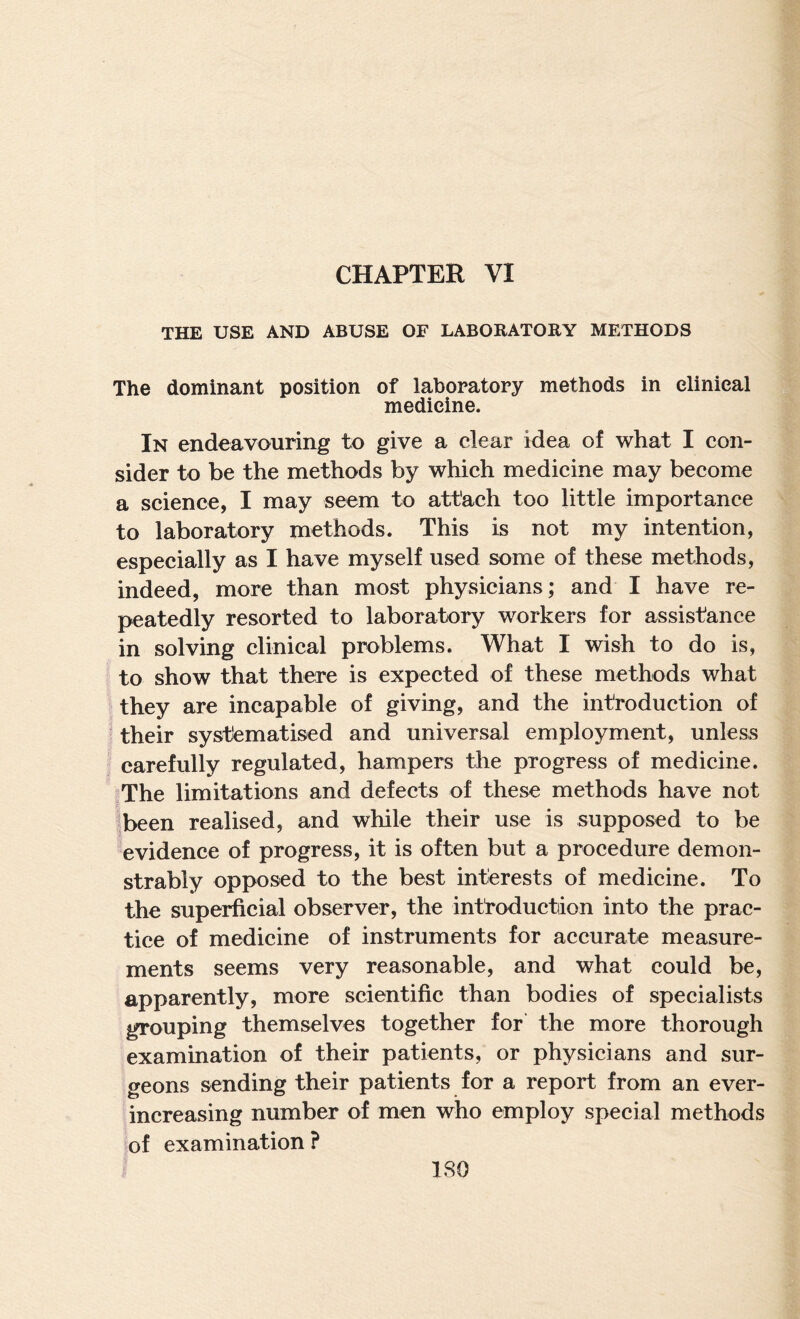 THE USE AND ABUSE OF LABORATORY METHODS The dominant position of laboratory methods in clinical medicine. In endeavouring to give a clear idea of what I con¬ sider to be the methods by which medicine may become a science, I may seem to attach too little importance to laboratory methods. This is not my intention, especially as I have myself used some of these methods, indeed, more than most physicians; and I have re¬ peatedly resorted to laboratory workers for assistance in solving clinical problems. What I wish to do is, to show that there is expected of these methods what they are incapable of giving, and the introduction of their systematised and universal employment, unless carefully regulated, hampers the progress of medicine. ,The limitations and defects of these methods have not been realised, and while their use is supposed to be evidence of progress, it is often but a procedure demon¬ strably opposed to the best interests of medicine. To the superficial observer, the introduction into the prac¬ tice of medicine of instruments for accurate measure¬ ments seems very reasonable, and what could be, apparently, more scientific than bodies of specialists grouping themselves together for the more thorough examination of their patients, or physicians and sur¬ geons sending their patients for a report from an ever- increasing number of men who employ special methods of examination ? ISO