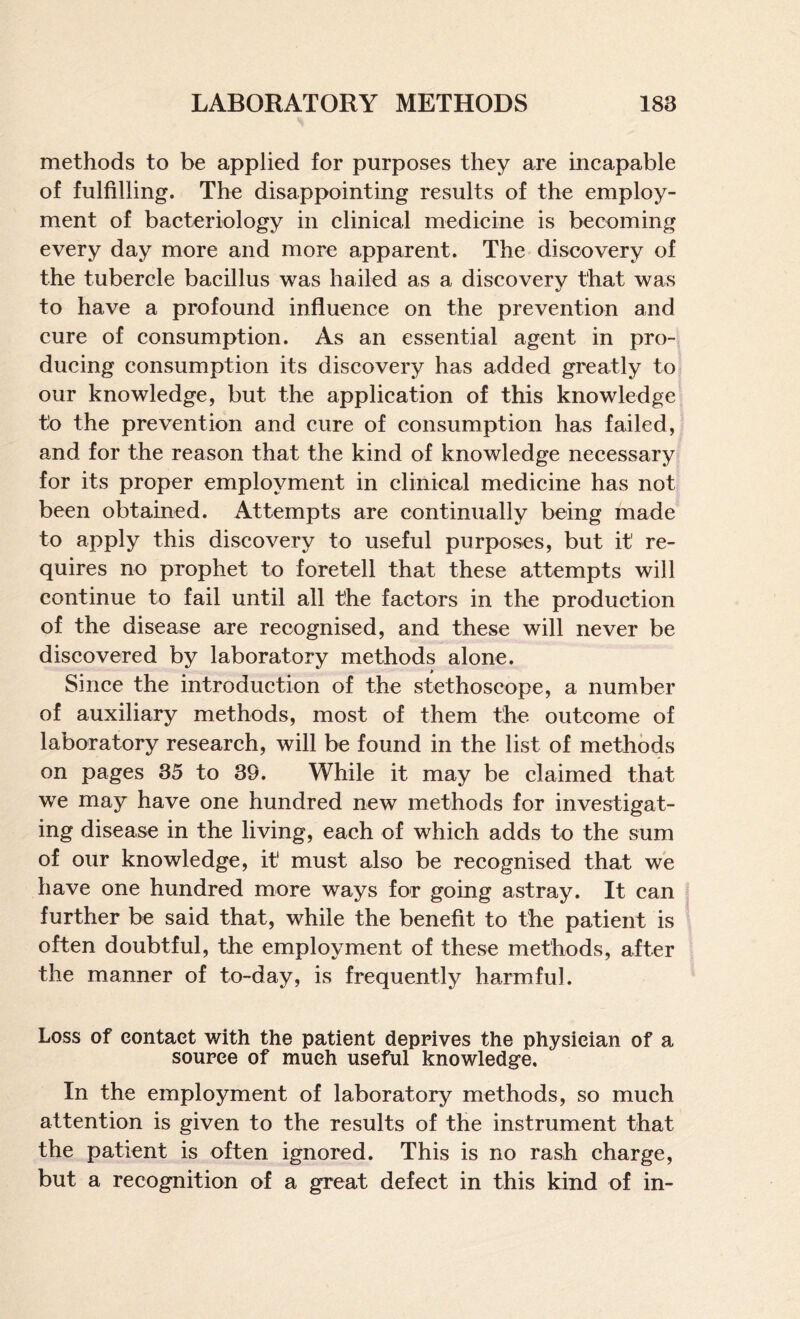 methods to be applied for purposes they are incapable of fulfilling. The disappointing results of the employ¬ ment of bacteriology in clinical medicine is becoming every day more and more apparent. The discovery of the tubercle bacillus was hailed as a discoverv that was to have a profound influence on the prevention and cure of consumption. As an essential agent in pro¬ ducing consumption its discovery has added greatly to our knowledge, but the application of this knowledge to the prevention and cure of consumption has failed, and for the reason that the kind of knowledge necessary for its proper employment in clinical medicine has not been obtained. Attempts are continually being made to apply this discovery to useful purposes, but it re¬ quires no prophet to foretell that these attempts will continue to fail until all the factors in the production of the disease are recognised, and these will never be discovered by laboratory methods alone. Since the introduction of the stethoscope, a number of auxiliary methods, most of them the outcome of laboratory research, will be found in the list of methods on pages 35 to 39. While it may be claimed that we may have one hundred new methods for investigat¬ ing disease in the living, each of which adds to the sum of our knowledge, it must also be recognised that we have one hundred more ways for going astray. It can further be said that, while the benefit to the patient is often doubtful, the employment of these methods, after the manner of to-day, is frequently harmful. Loss of contact with the patient deprives the physician of a source of much useful knowledge. In the employment of laboratory methods, so much attention is given to the results of the instrument that the patient is often ignored. This is no rash charge, but a recognition of a great defect in this kind of in-