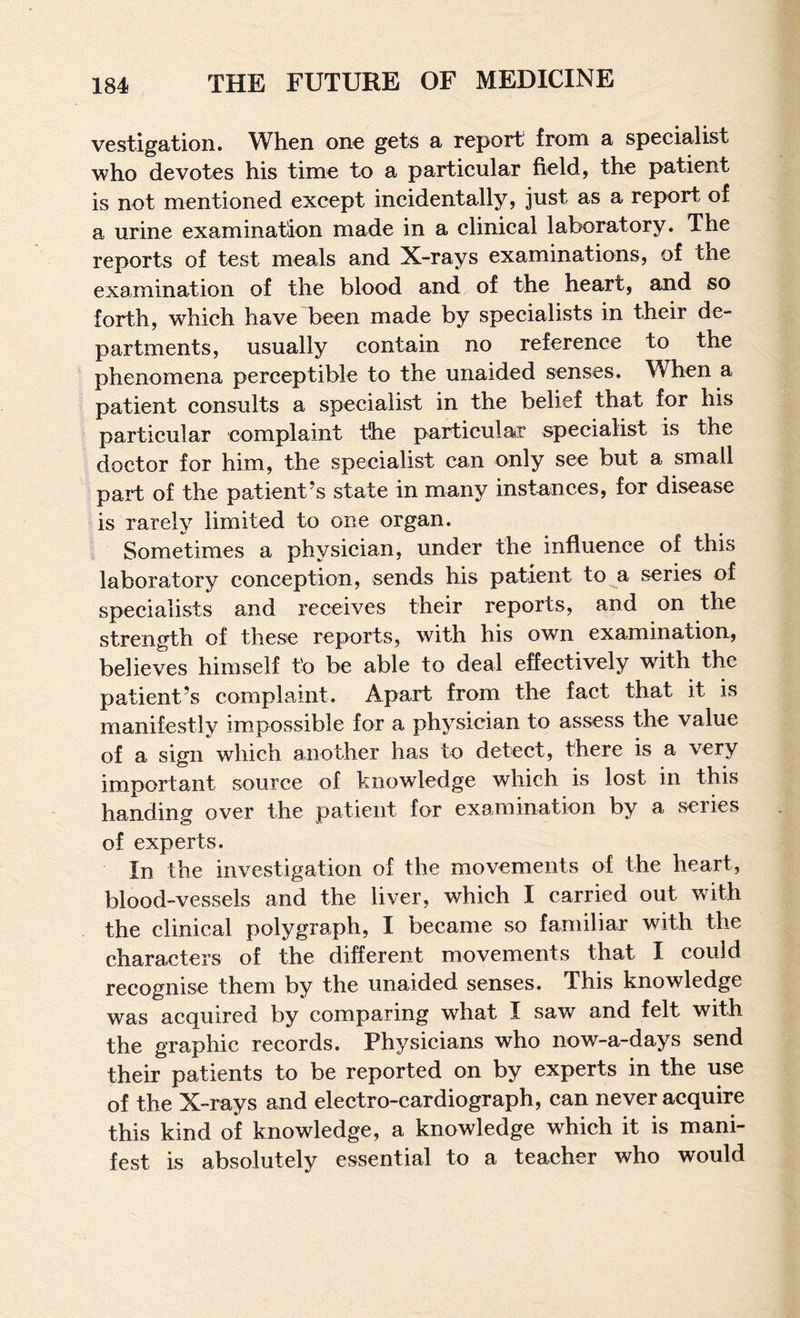 vestigation. When one gets a report from a specialist who devotes his time to a particular field, the patient is not mentioned except incidentally, just as a report of a urine examination made in a clinical laboratory. The reports of test meals and X-rays examinations, of the examination of the blood and of the heart, and so forth, which have been made by specialists in their de¬ partments, usually contain no reference to the phenomena perceptible to the unaided senses. When a patient consults a specialist in the belief that for his particular complaint the particular specialist is the doctor for him, the specialist can only see but a small paid of the patient’s state in many instances, for disease is rarely limited to one organ. Sometimes a physician, under the influence of this laboratory conception, sends his patient to a series of specialists and receives their reports, and on the strength of these reports, with his own examination, believes himself to be able to deal effectively wnth the patient’s complaint. Apart from the fact that it is manifestly impossible for a physician to assess the value of a sign which another has to detect, there is a very important source of knowledge which is lost in this handing over the patient for examination by a series of experts. In the investigation of the movements of the heart, blood-vessels and the liver, which I carried out with the clinical polygraph, I became so familiar with the characters of the different movements that I could recognise them by the unaided senses. This knowledge was acquired by comparing what I saw and felt with the graphic records. Physicians who now-a-days send their patients to be reported on by experts in the use of the X-rays and electro-cardiograph, can never acquire this kind of knowledge, a knowledge which it is mani¬ fest is absolutely essential to a teacher who would