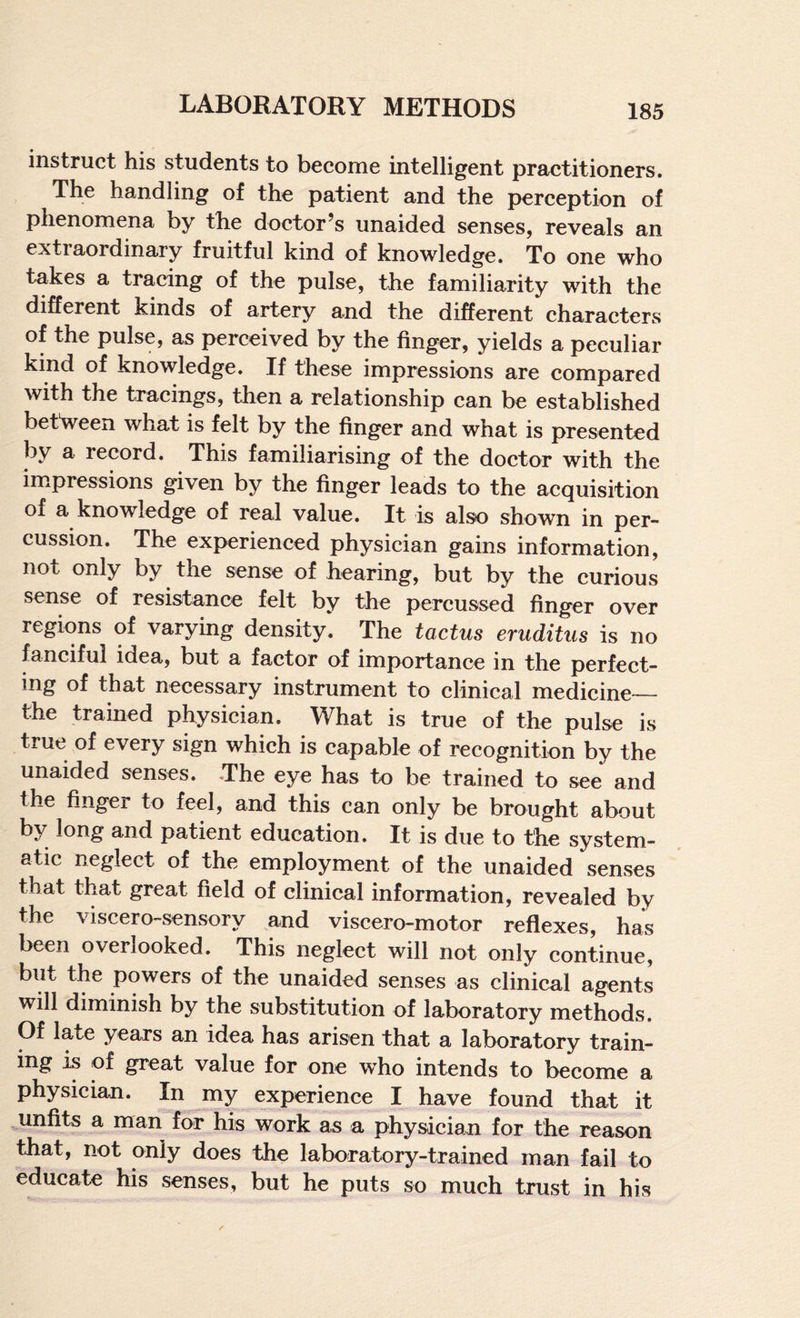 instruct his students to become intelligent practitioners. The handling of the patient and the perception of phenomena by the doctor’s unaided senses, reveals an extraordinary fruitful kind of knowledge. To one who takes a tracing of the pulse, the familiarity with the different kinds of artery and the different characters of the pulse, as perceived by the finger, yields a peculiar kind of knowledge. If these impressions are compared with the tracings, then a relationship can be established between what is felt by the finger and what is presented by a record. This familiarising of the doctor with the im.pressions given by the finger leads to the acquisition of a knowledge of real value. It is also shown in per¬ cussion. The experienced physician gains information, not only by the sense of hearing, but by the curious sense of resistance felt by the percussed finger over regions of varying density. The tactus eruditus is no fanciful idea, but a factor of importance in the perfect¬ ing of that necessary instrument to clinical medicine— the trained physician. What is true of the pulse is true of every sign which is capable of recognition by the unaided senses. The eye has to be trained to see and the finger to feel, and this can only be brought about by long and patient education. It is due to the system¬ atic neglect of the employment of the unaided senses that that great field of clinical information, revealed by the viscero-sensory and viscero-motor reflexes, has been overlooked. This neglect will not only continue, but the powers of the unaided senses as clinical agents will diminish by the substitution of laboratory methods. Of late years an idea has arisen that a laboratory train¬ ing is of great value for one who intends to become a physician. In my experience I have found that it unfits a man for his work as a physician for the reason that, not only does the laboratory-trained man fail to educate his senses, but he puts so much trust in his