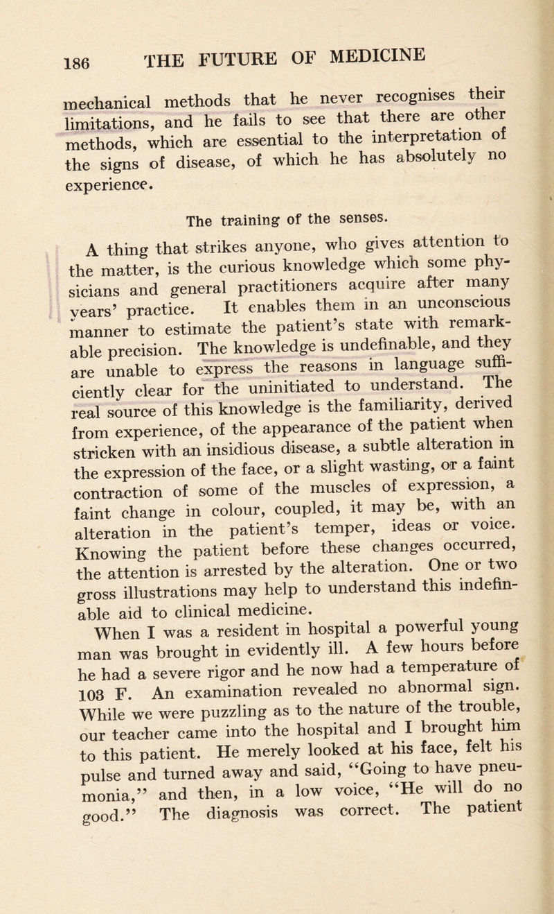 mechanical methods that he never recognises their liinitations, and he fails to see that there are other rnethods, which are essential to the interpretation of the signs of disease, of which he has absolutely no experience. The training of the senses. A thing that strikes anyone, who gives attention to the matter, is the curious knowledge which some phy¬ sicians and general practitioners acquire after many vears’ practice. It enables them in an unconscious manner to estimate the patient’s state with remark¬ able precision. The knowledge is undefinable, and they are unable to express the reasons in language sufh- ciently clear for^the uninitiated to understand. The real source of this knowledge is the familiarity, derived from experience, of the appearance of the patient when stricken with an insidious disease, a subtle alteration m the expression of the face, or a slight wasting, or a faint contraction of some of the muscles of expression, a faint change in colour, coupled, it may be, with an alteration in the patient’s temper, ideas or voice. Knowing the patient before these changes occurred, the attention is arrested by the alteration. One or two gross illustrations may help to understand this indehn- able aid to clinical medicine. When I was a resident in hospital a powerful young man was brought in evidently ill. A few hours before he had a severe rigor and he now had a temperature o 103 F. An examination revealed no abnormal sign. While we were puzzling as to the nature of the trouble, our teacher came into the hospital and I brought him to this patient. He merely looked at his face, felt his pulse and turned away and said, ‘‘Going to have pneu¬ monia,” and then, in a low voice, “He will do no good.” The diagnosis was correct. The patient