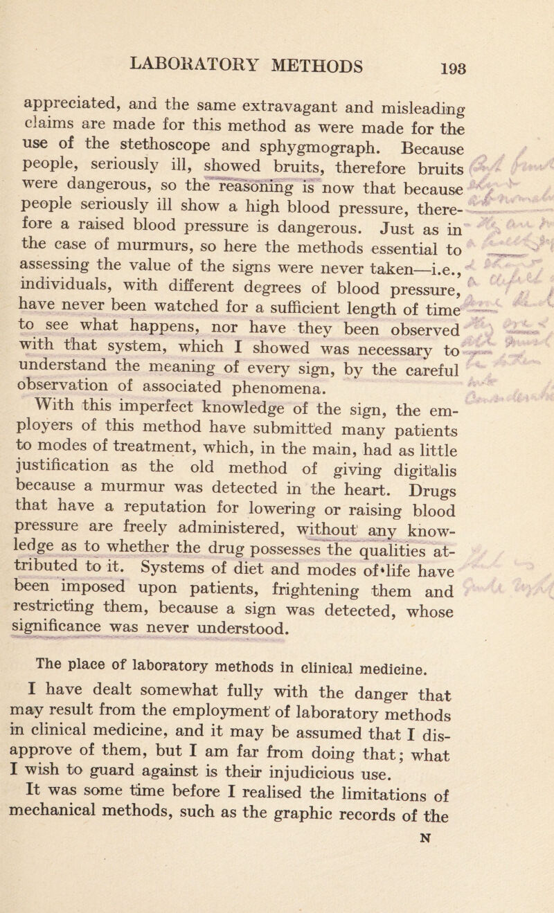 appreciated, and the same extravagant and misleading claims are made for this method as were made for the use of the stethoscope and sphygmograph. Because people, seriously ill, showed bruits, therefore bruits were dangerous, so the reasdhing is now that because people seriously ill show a high blood pressure, there¬ fore a raised blood pressure is dangerous. Just as in the case of murmurs, so here the methods essential to assessing the value of the signs were never taken—i.e., individuals, with different degrees of blood pressure, have never been watched for a sufficient length of time to see what happens, nor have they been observed with that system, which I showed was necessary to understand the meaning of every sign, by the careful observation of associated phenomena. With this imperfect knowledge of the sign, the em¬ ployers of this method have submitted many patients to modes of treatment, which, in the main, had as little justification as the old method of giving digitalis because a murmur was detected in the heart. Drugs that have a reputation for lowering or raising blood pressure are freely administered, without any know¬ ledge as to whether the drug possesserthe^qualities at¬ tributed to it. Systems of diet and modes of *life have been imposed upon patients, frightening them and restricting them, because a sign was detected, whose si^ificance^as never understood. The place of laboratory methods in clinical medicine. I have dealt somewhat fully with the danger that may result from the employment of laboratory methods in clinical medicine, and it may be assumed that I dis¬ approve of them, but I am far from doing that; what I wish to guard against is their injudicious use. It was som.e time before I realised the limitations of mechanical methods, such as the graphic records of the