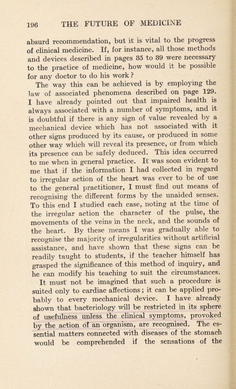 absurd recommendation, but it is vital to the progress of clinical medicine. If, for instance, all those methods and devices described in pages 35 to 39 were necessary to the practice of medicine, how would it be possible for any doctor to do his work ? The way this can be achieved is by employing the law of associated phenomena described on page 129. I have already pointed out that impaired health is always associated with a number of symptoms, and it is doubtful if there is any sign of value revealed by a mechanical device which has not associated with it other signs produced by its cause, or produced in some other way which will reveal its presence, or from which its presence can be safely deduced. This idea occurred to me when in general practice. It was soon evident to me that if the information I had collected in regard to irregular action of the heart was ever to be of use to the general practitioner, I must find out means of recognising the different forms by the unaided senses. To this end I studied each case, noting at the time of the irregular action the character of the pulse, the movements of the veins m the neck, and the sounds of the heart. By these means I was gradually able to recognise the majority of irregularities without artificial assistance, and have shown that these signs can be readily taught to students, if the teacher himself has grasped the significance of this method of inquiry, and he can modify his teaching to suit the circumstances. It must’ not be imagined that such a procedure is suited only to cardiac affections; it can be applied pro¬ bably to every mechanical device. I have already shown that bacteriology will be restricted in its sphere of usefulness unless the clinical symptoms, provoked by the action of an organism, are recognised. The es¬ sential matters connected with diseases of the stomach would be comprehended if the sensations of the