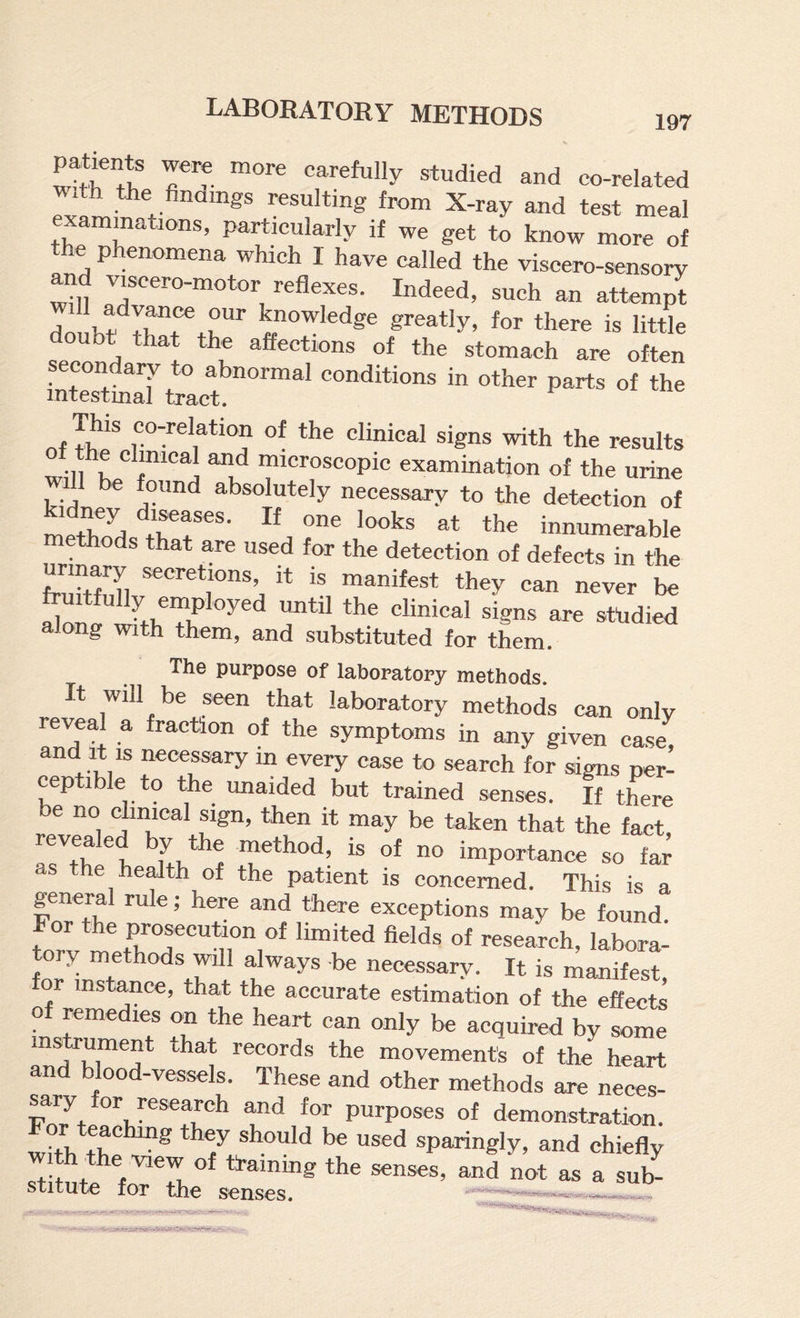 Intents wew more carefully studied and co-related with the findmgs resulting from X-ray and test meal examinations, particularly if we get to know more of e phenomena which I have called the viscero-sensory and vjcero-motor reflexes. Indeed, such an attempt advance our knowledge greatly, for there is little doubt that the affections of the stomach are often condary to abnormal conditions in other parts of the intestinal tract. of tKco-relation of the clinical signs with the results will K ® microscopic examination of the urine dl be found absolutely necessary to the detection of motifs iseases. If one looks at the innumerable methods that are used for the detection of defects in the urinary secretions, it is manifest they can never be fruitfully employed until the clinical signs are studied along with them, and substituted for them. The purpose of laboratory methods. It will be seen that laboratory methods can only reveal a fraction of the symptoms in any given case, and It IS necessary in every case to search for signs per¬ ceptible to the unaided but trained senses. If there be no clinical sign, then it may be taken that the fact revealed by the method, is of no importance so far as the health of the patient is concerned. This is a general rule; here and there exceptions may be found. For the prosecution of limited fields of research, labora- ory methods will always be neces^ry. It is manifest nstance, that the accurate estimation of the effects remedies on the heart can only be acquired by some instoument that records the movement's of the heart and blood-vessels. These and other methods are neces¬ sary or research and for purposes of demonstration. For teachmg they should be used sparingly, and chiefly H frainmg the senses, and not as a sub- stitute for the senses. — -w •v'cr.'ir.*—.1^