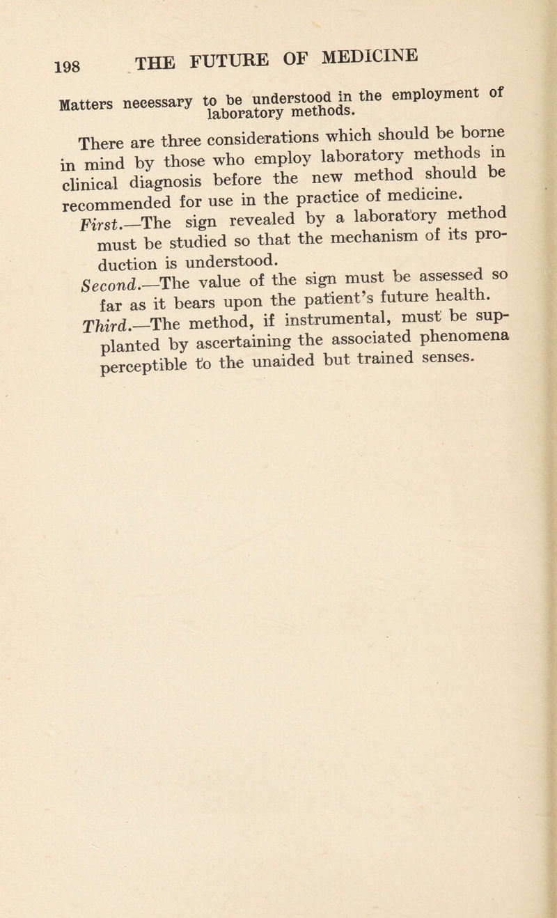 Matters necessary to be employment of There are three considerations which should be borne in mind by those who employ laboratory methods m clinical diagnosis before the new method should be recommended for use in the practice of medicme. pi^st._The sign revealed by a laboratory method must be studied so that the mechanism of its pro¬ duction is understood. Second.—The value of the sign must be assessed so far as it bears upon the patient’s future health. Third.—method, if instrumental, must be sup¬ planted by ascertaining the associated phenomena perceptible to the unaided but trained senses.
