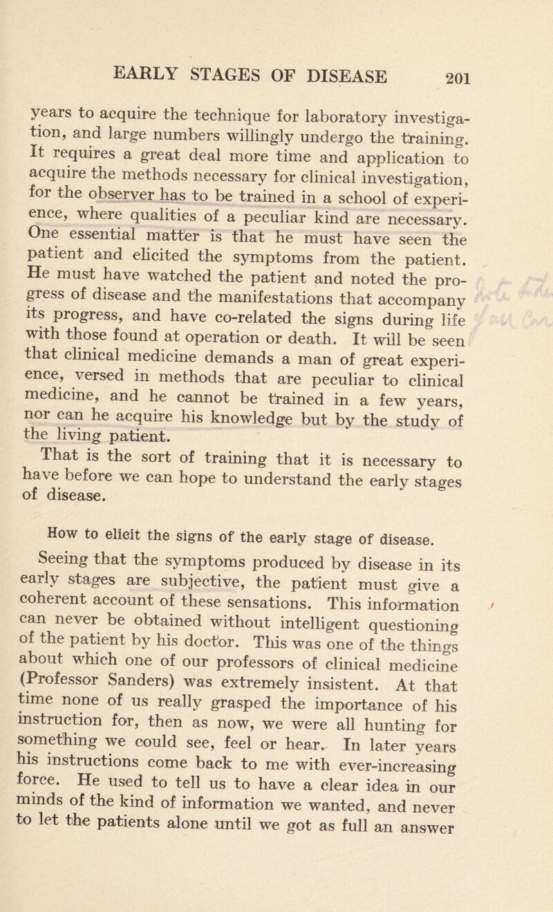 years to acquire the technique for laboratory investiga¬ tion, and large numbers willingly undergo the tt*aining. It requires a great deal more time and application to acquire the methods necessary for clinical investigation, for the observer has to be trained in a school of experi¬ ence, where qualities of a peculiar kind are necessary. One essential matter is that he must have seen the patient and ehcited the symptoms from the patient. He must have watched the patient and noted the pro¬ gress of disease and the manifestations that accompany its progress, and have co-related the signs during life with those found at operation or death. It will be seen that clinical medicine demands a man of great experi¬ ence, versed in methods that are peculiar to clinical medicine, and he cannot be trained in a few years, nor can he acquire his knowledge but by the study of the living patient. That is the sort of training that it is necessary to have before we can hope to understand the early stages of disease. How to elicit the signs of the early stage of disease. Seeing that the symptoms produced by disease in its early stages are subjective, the patient must give a coherent account of these sensations. This information can never be obtained without intelligent questioning of the patient by his doctor. This was one of the things about which one of our professors of clinical medicine (Professor Sanders) was extremely insistent. At that time none of us really grasped the importance of his instruction for, then as now, we were all hunting for something we could see, feel or hear. In later years his instructions come back to me with ever-increasing force. He used to tell us to have a clear idea in our minds of the kind of information we wanted, and never to let the patients alone until we got as full an answer