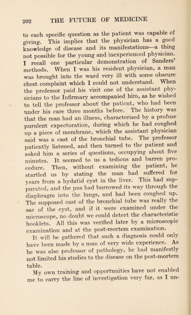 to each specific question as the patient was capable of giving. This implies that the physician has a good, knowledge of disease and its manifestations^ a thing not possible for the young and inexperienced physician. I recall one particular demonstration of Sanders’ methods. M^hen I was his resident physician, a man was brought into the ward very ill with some obscure chest complaint which I could not understand. When the professor paid his visit one of the assistant phy¬ sicians to the Infirmary accompanied him, as he wished to tell the professor about the patient, who had been under his care three months before. ^ The history was that the man had an illness, characterised by a profuse purulent expectoration, during which he had coughed up a piece of membrane, which the assistant physician said was a cast of the bronchial tube. The professor patiently listened, and then turned to the patient and asked him a series of questions, occupying about five minutes. It seemed to us a tedious and barren pro¬ cedure. Then, without examining the patient, he startled us by stating the man had suffered for years from a hydatid cyst in the liver. This had sup¬ purated, and the pus had burrowed its way through the diaphragm into the lungs, and had been coughed up. The supposed cast of the bronchial tube was really the sac of the cyst, and if it were examined under the microscope, no doubt we could detect the characteristic hooklets. All this was verified later by a micmscopic examination and at the post-mortem examination. It will be gathered that such a diagnosis could only have been made by a man of very wide experience. As he was also professor of pathology, he had manifestly not limited his studies to the disease on the post-mortem table. My own training and opportlinities have not enabled me to carry the line of investigation very far, as I un-