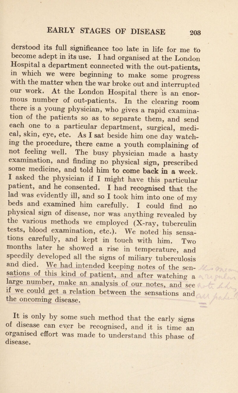 derstood its full significance too late in life for me to become adept in its use. I had organised at the London Hospital a department connected with the out-patients, in which we were beginning to make some progress with the matter when the war broke out and interrupted our work. At the London Hospital there is an enor¬ mous number of out-patients. In the clearing room there is a young physician, who gives a rapid examina¬ tion of the patients so as to separate them, and send each one to a particular department, surgical, medi¬ cal, skin, eye, etc. As I sat beside him one day watch¬ ing the procedure, there came a youth complaining of not feeling well. The busy physician made a hasty examination, and finding no physical sign, prescribed some medicine, and told hun to come back in a week. I asked the physician if I might have this particular patient, and he consented. I had recognised that the lad was evidently ill, and so I took him into one of my beds and examined him carefully, I could find no physical sign of disease, nor was anything revealed by the various methods we employed (X-ray, tuberculin tests, blood examination, etc.). We noted his sensa¬ tions carefully, and kept in touch with him'. Two months later he showed a rise in temperature, and speedily developed all the signs of miliary tuberculosis and died. We had intended keeping notes of the sen¬ sations of this kind of patient, and after watching a large number, make an analysis of our notes, and see if we could get a relation between the sensations and the oncoming disease. It IS only by some such method that the early signs of di^ase can ever be recognised, and it is time an organised effort was made to understand this phas^ of disease.