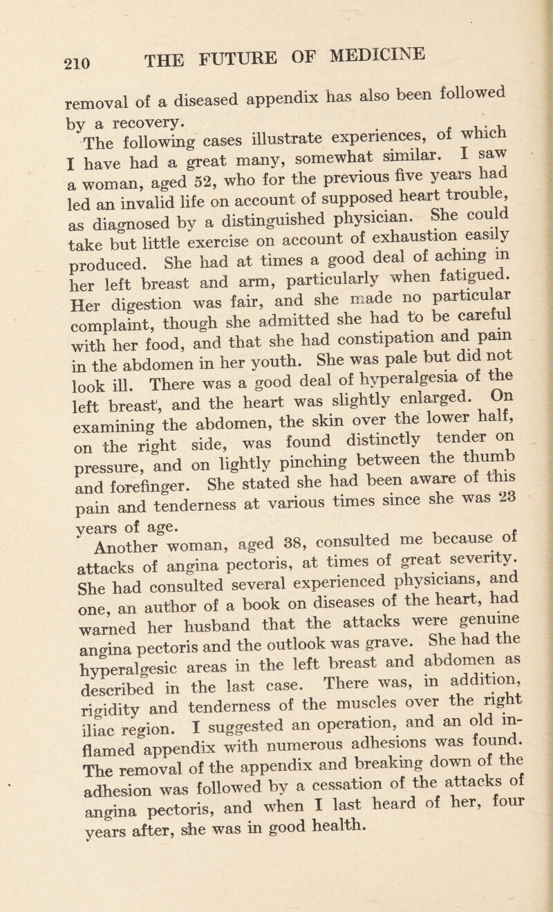 removal of a diseased appendix has also been followed by a recovery. i u: The following cases illustrate experiences, of winch I have had a great many, somewhat similar. I saw a woman, aged 52, who for the previous five yeai-s had led an invalid life on account of supposed heart trouble, as diagnosed by a distinguished physician. She coul take but little exercise on account of exhaustion easily produced. She had at times a good deal of aehing in her left breast and arm, particularly when fatigued. Her digestion was fair, and she made no particular complaint, though she admitted she had to be careful with her food, and that she had constipation and pam in the abdomen in her youth. She was pale but did not look ill. There was a good deal of hyperalgesia of the left breast, and the heart was slightly enlarged. On examining the abdomen, the skin over the lower half, on the right side, was found distinctly tender on pressure, and on lightly pinching between the thumb and forefinger. She stated she had been aware of this pain and tenderness at various times since she was ..d years of age. , , i ‘ Another woman, aged 38, consulted me because of attacks of angina pectoris, at times of great seventy. She had consulted several experienced physicians, and one, an author of a book on diseases of the heart, had warned her husband that the attacks were genuine an<^ina pectoris and the outlook was grave. She had the hyperalgesic areas in the left breast and abdomen as described in the last case. There was, m addition, rigidity and tenderness of the muscles over the right diac region. I suggested an operation, and an old in¬ flamed appendix with numerous adhesions was found. The removal of the appendix and breakmg down of the adhesion was followed by a cessation of the attacks of angina pectoris, and when I last heard of her, four years after, she was in good health.