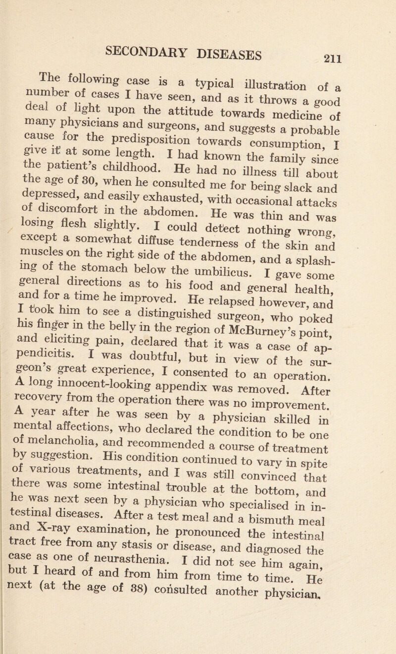 The following case is a typical iUnstration of a umber of cases I have seen, and as it throws a good deal of hght upon the attitude towards medicine of Zml foJTr* surgeons, and suggests a probable iT Predisposition towards oonsumption, I give It at some length. I had known the family si^ce the patient s childhood. He had no illness till^about he age of 30, when he consulted me for being slack and epressed, imd easily exhausted, with occasional attacks discomfort in the abdomen. He was thin and was osing flesh slightly. I could detect nothing wrong except a somewhat diffuse tenderness of the skin and mu.c e, on tte right ,ide ol .bd.men, .„d a s^h- mg of the stomach below the umbilicus. I gave some fndTor “Ts to his food and general health, Tte V K T He relapsed however, and took him to see a distinguished surgeon, who poked his finger m the belly in the region of McBurney’s point and ehcitmg pain, declared that it was a case of ap¬ pendicitis. I was doubtful, but in view of the sm- geon s ^eat experience, I consented to an operation. A long innocent-looking appendix was removed. After recovery rom the operation there was no improvement. Lnt«T ff ^ ® physician skilled in ental affections, who declared the condition to be one of melancholia, and recommended a course of treatment by suggestion. His condition continued to vary in Se of various treatments, and I was still convinced tLt there was some intestinal trouble at the bottom, and he was next seen by a physician who specialised in in- testiiml diseases. After a test meal and a bismuth meal teaet f ^ examination, he pronounced the intestinal tract free from any stasis or disease, and diagnosed the case as one of neurasthenia. I did not see him again, but I heard of and from him from time to time.^ He next (at the age of 38) consulted another physician.