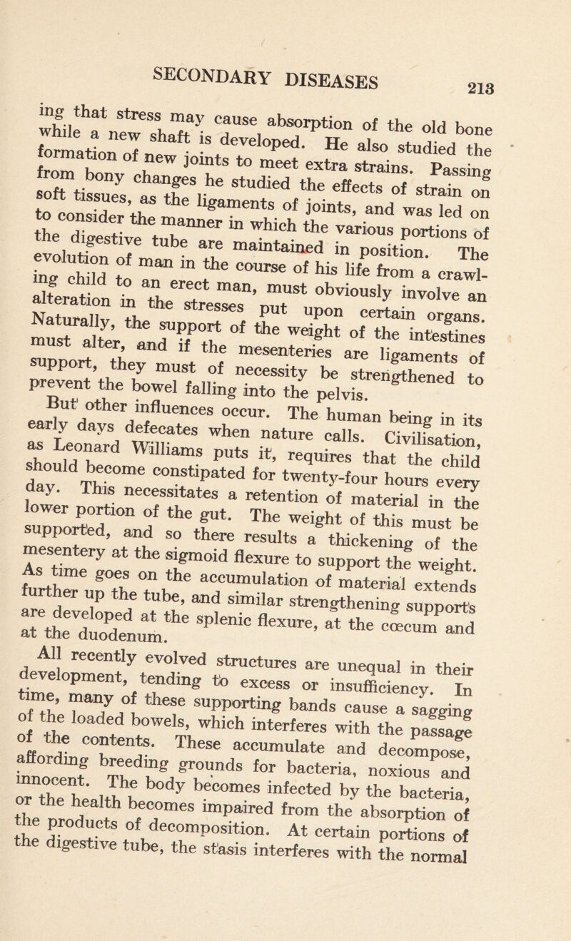 Naturallv th^ stresses put upon certain organs. must alter intestines c, _4. I mesenteries are ligaments of upport, they must of necessity be strerii^th^-Ti^ri + prevent ae bowel falling into the pelvis. ^ ° being in its as Leonard Civilisation, 1 1 j 1 ilhams puts it, requTOs that the child da? Thk r t'^^nty-four houK every low., p„rt„„ a. p,,. Th. 7S ^ppomd, and so there results a thick«img .f the mesentery ,t the sigmoid lienm-e to support thf weight hriTuXeTh' o' o’Sii rther up the tube, and similar strengthening sunnort's are developed at the splenic flexure at tit» ^ s^PPorts at the duodenum. ’ bi their time ^*°g to excess or insufiiciency. In ime, may of these supporting bands cause a sagging of the loaded bowels, which interferes with the pa5f^ aftordinrr^?®' accumulate and deoompos? affordmg breedmg grounds for bacteria, noxious and ?th? health? becomes infected by the bacteria, the nro?mt ^paired from the absorption of the Hi of decomposition. At certain portions of ges ive ube, the stasis interferes with the normal