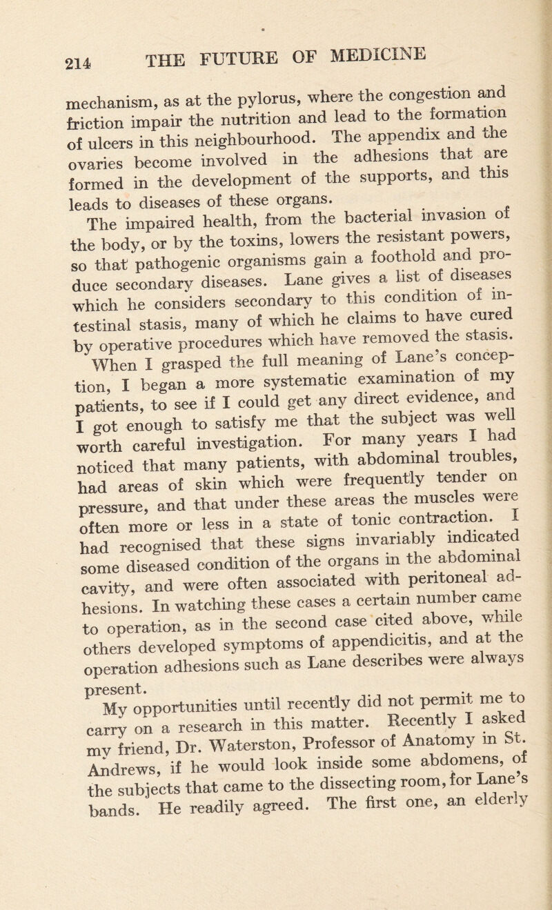 mechanism, as at the pylorus, where the congestion and friction impair the nutrition and lead to the formation of ulcers in this neighbourhood. The appendix and the ovaries become involved in the adhesions that are formed in the deveiopment of the supports, and this leads to diseases of these organs. The impaired health, from the bacterial mvasion of the body, or by the toxins, lowers the resistant powers, so that pathogenic organisms gain a foothold and pro¬ duce secondary diseases. Lane gives a hst of diseases which he considers secondary to this condition of in¬ testinal stasis, many of which he claims to have cured by operative procedures which have removed the stasis. When I grasped the full meaning of Lane’s concep¬ tion I began a more systematic examination of my S;„t„ to .ee il I could get any direct evidence, »d I got enough to satisfy me that the sub]ect was weU worth careful investigation. For many years I ha noticed that many patients, with abdominal troubles, had areas of skin which were frequently tender on pressure, and that under these areas the muscles were often more or less in a state of tonic contraction. 1 had recognised that these signs mvariably m^cated some diseased condition of the organs m the abaominal cavity, and were often associated with peritoneal ad¬ hesions. In watching these cases a certain number cime to operation, as in the second case cited above, while others developed symptoms of appendicitis, and at the operation adhesions such as Lane describes were always ^''Mropportunities until recently did not permit me to carry on a research in this matter. Recently I asked mv friend. Dr. Waterston, Professor of Anatomy m bt. Andrews, if he would look inside some abdomens, of the subjects that came to the dissecting room, for L^e s bands. He readily agreed. The first one, an elder.y