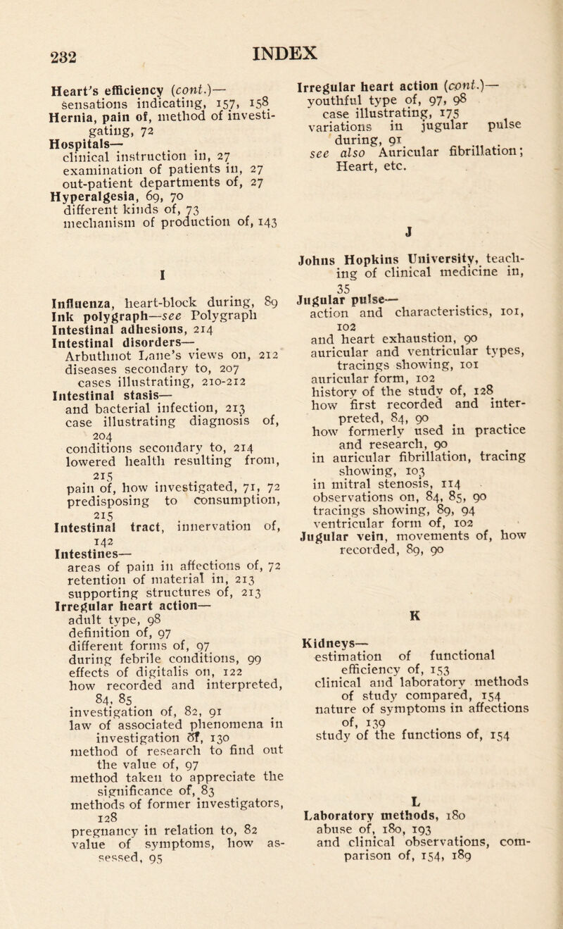Heart-’s efficiency (cont.)— sensations indicating, 157, i58_ Hernia, pain of, method of investi¬ gating, 72 Hospitals— clinical instruction in, 27 examination of patients in, 27 out-patient departments of, 27 Hyperalgesia, 69, 70 different kinds of, 73 mechanism of production of, 143 I Influenza, heart-block during, 89 Ink polygraph—Polygraph Intestinal adhesions, 214 Intestinal disorders— Arbuthnot lyane’s views on, 212 diseases secondary to, 207 cases illustrating, 210-212 Intestinal stasis— and bacterial infection, 213 case illustrating diagnosis of, 204 conditions secondary to, 214 lowered health resulting from, 215 pain of, how investigated, 71, 72 predisposing to consumption, 215 Intestinal tract, innervation of, 142 Intestines— areas of pain in affections of, 72 retention of material in, 213 supporting structures of, 213 Irregular heart action— adult type, 98 definition of, 97 different forms of, 97 during febrile conditions, 99 effects of digitalis on, 122 how recorded and interpreted, 84, 85^ investigation of, 82, 91 law of associated phenomena in investigation 5f, 130 method of research to find out the value of, 97 method taken to appreciate the significance of, 83 methods of former investigators, 128 pregnancy in relation to, 82 value of symptoms, how as¬ sessed, 95 Irregular heart action (cpnf.)— youthful type of, 97, gS case illustrating, 175 variations in jugular pulse during, 91 see also Auricular fibrillation; Heart, etc. J Johns Hopkins University, teach¬ ing of clinical medicine in, 35 , Jugular pulse- action and characteristics, loi, 102 and heart exhaustion, 90 auricular and ventricular types, tracings showing, loi auricular form, 102 history of the study of, 128 how first recorded and inter¬ preted, 84, 90 ^ how formerly used in practice and research, 90^ in auricular fibrillation, tracing showing, 103 in mitral stenosis, 114 observations on, 84, 85, 90 tracings showing, 89, 94 ventricular form of, 102 Jugular vein, movements of, how recorded, 89, 90 K Kidneys— estimation of functional efficiency of, 153 clinical and laboratory methods of study compared, 154^ nature of symptoms in affections of, 139 study of the functions of, 154 L Laboratory methods, 180 abuse of, 180, 193 and clinical observations, com¬ parison of, 154, 189