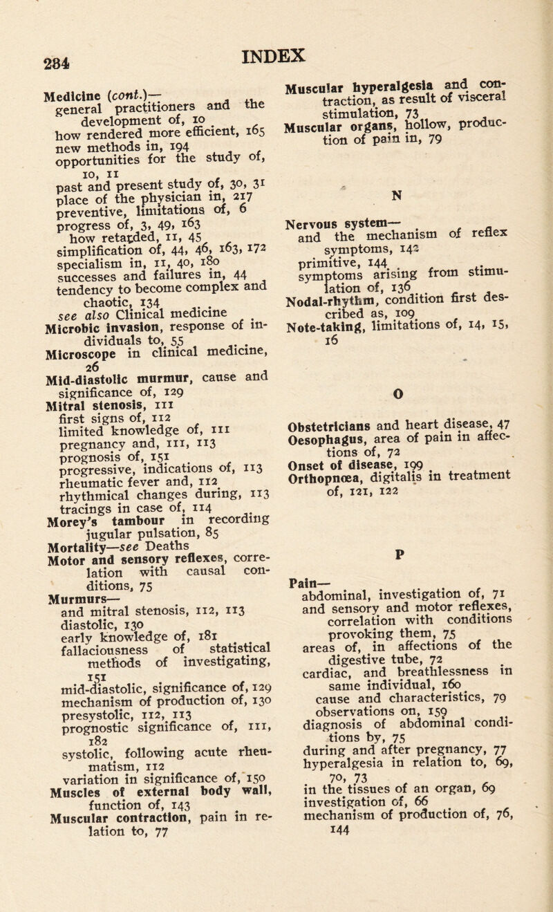 Medicine (cont.)— general practitioners ana tne development of, m how rendered more efficient, 105 new methods in, 194 opportunities for the study of, 10, II , - past and present study of, ^0y place of the physician in, 217 preventive, limitations of, 6 progress of, 3, 49i ^^3 how retarded, 11, 45 simplification of, 44» 4^» ^03, 172 specialism in, 4o> successes and failures in, 44 tendency to become complex and chaotic, 134 . see also Clinical medicine ^ Microbic invasion, response of in¬ dividuals to, 55 Microscope in clinical medicine, 26 Mid-diastolic murmur, cause and significance of, 129 Mitral stenosis, in first signs of, 112 limited knowledge of, in pregnancy and, in, 113 prognosis of, 151 progressive, indications of, 113 rheumatic fever and, 112^ rhythmical changes during, 113 tracings in case of, 114 Morey^s tambour in recording jugular pulsation, 85 Mortality—see Deaths Motor and sensory reflexes, corre¬ lation with causal con¬ ditions, 75 Murmurs-— and mitral stenosis, 112, 113 diastolic, 130 early knowledge of, 181 fallaciousness of statishcal methods of investigating, mid-^iastolic, significance of, 129 mechanism of production of, 130 presystolic, 112, 113 prognostic significance of, iii, 182 systolic,^ following acute rheu¬ matism, 112 variation in significance of, 150 Muscles of external body wall, function of, 143 Muscular contraction, pain in re¬ lation to, 77 Muscular hyperalgesia and con¬ traction, as result of visceral stimulation, 73 -, Muscular organs, hollow, produc tion of pain in, 79 N Nervous system— ^ and the mechanism of reflex symptoms, 142 primitive, 144 , , ^ symptoms arising from stimu¬ lation of, 136 . . ^ ^ , Nodal-rhythm, condition first des¬ cribed as, 109 Note-taking, limitations of, 14. 16 O Obstetricians and heart diseas^ 47 Oesophagus, area of pain in affec¬ tions of, 72 Onset of disease, i99 , ^ Orthopnoea, digitalis in treatment of, 121, 122 P Pain— . , , abdominal, investigation of, 71 and sensory and motor reflexes, correlation with conditions provoking them, 75 areas of, in affections of the digestive tube, 72 cardiac, and breathlessness in same individual, 160^ cause and characteristics, 79 observations on, 159 diagnosis of abdominal condi¬ tions by, 75 during and after pregnancy, 77 hyperalgesia in relation to, 6g, 70, 73 in the tissues of an organ, 69 investigation of, 66 mechanism of production of, 76, 144