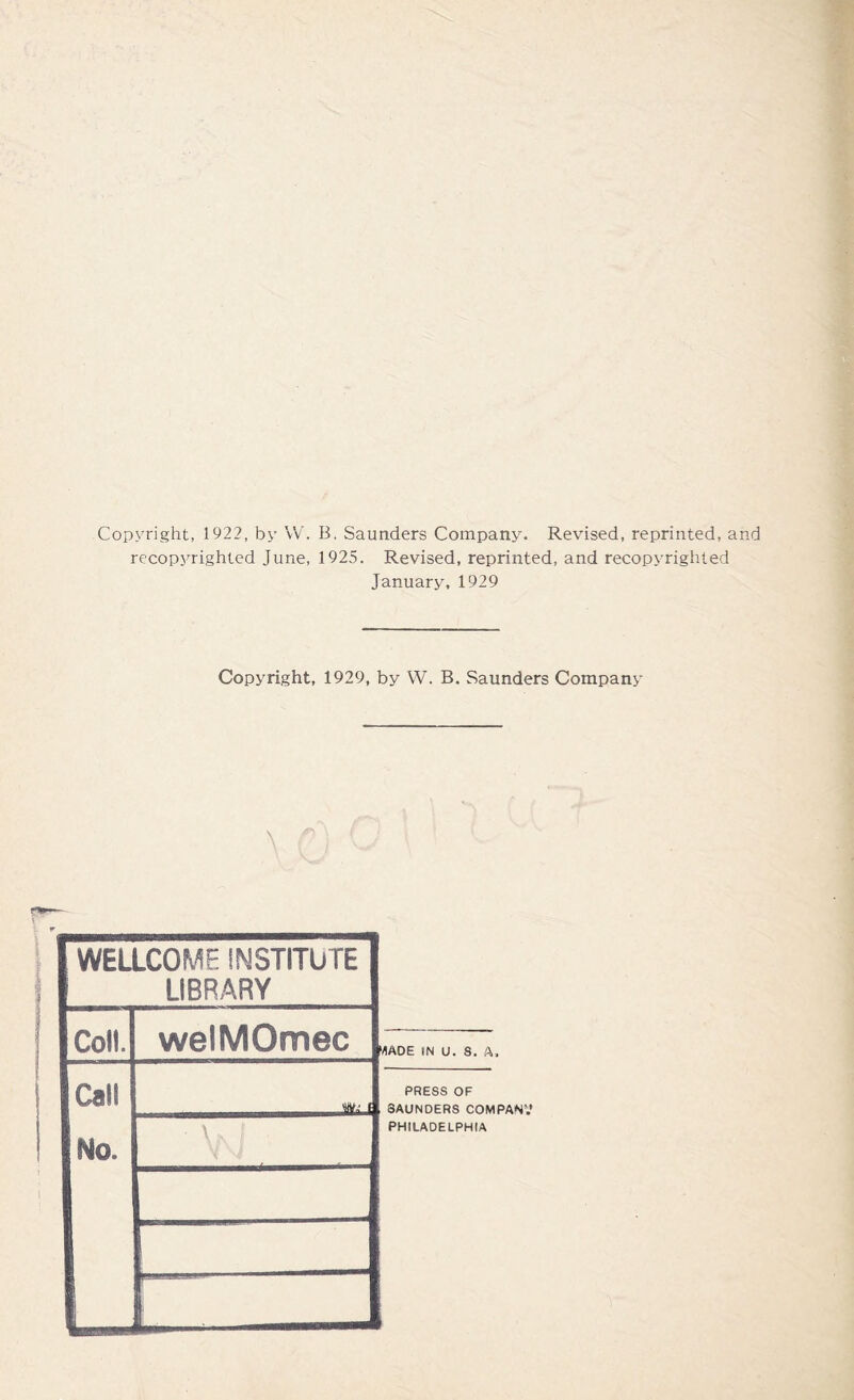 Copyright, 1922, by W. B. Saunders Company. Revised, reprinted, and recopyrighted June, 1925. Revised, reprinted, and recopvrighted January, 1929 Copyright, 1929, by W. B. Saunders Company \ WELLCOME INSTITUTE LIBRARY Coll. Call No. welMOmec • \i r* 'rtADE IN U. S. ft. PRESS OF SAUNDERS COMPANV PHILADELPHIA