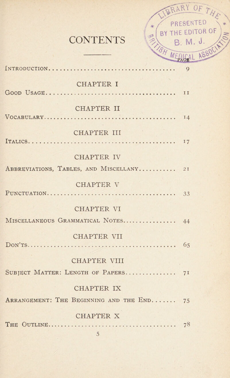 CHAPTER I Good Usage n CHAPTER II Vocabulary 14 CHAPTER III Italics 17 CHAPTER IV Abbreviations, Tables, and Miscellany 21 CHAPTER V Punctuation 33 CHAPTER VI Miscellaneous Grammatical Notes 44 CHAPTER VII Don’ts 65 CHAPTER VIII Subject Matter: Length oe Papers 71 CHAPTER IX Arrangement: The Beginning and the End 75 CHAPTER X The Outline 78