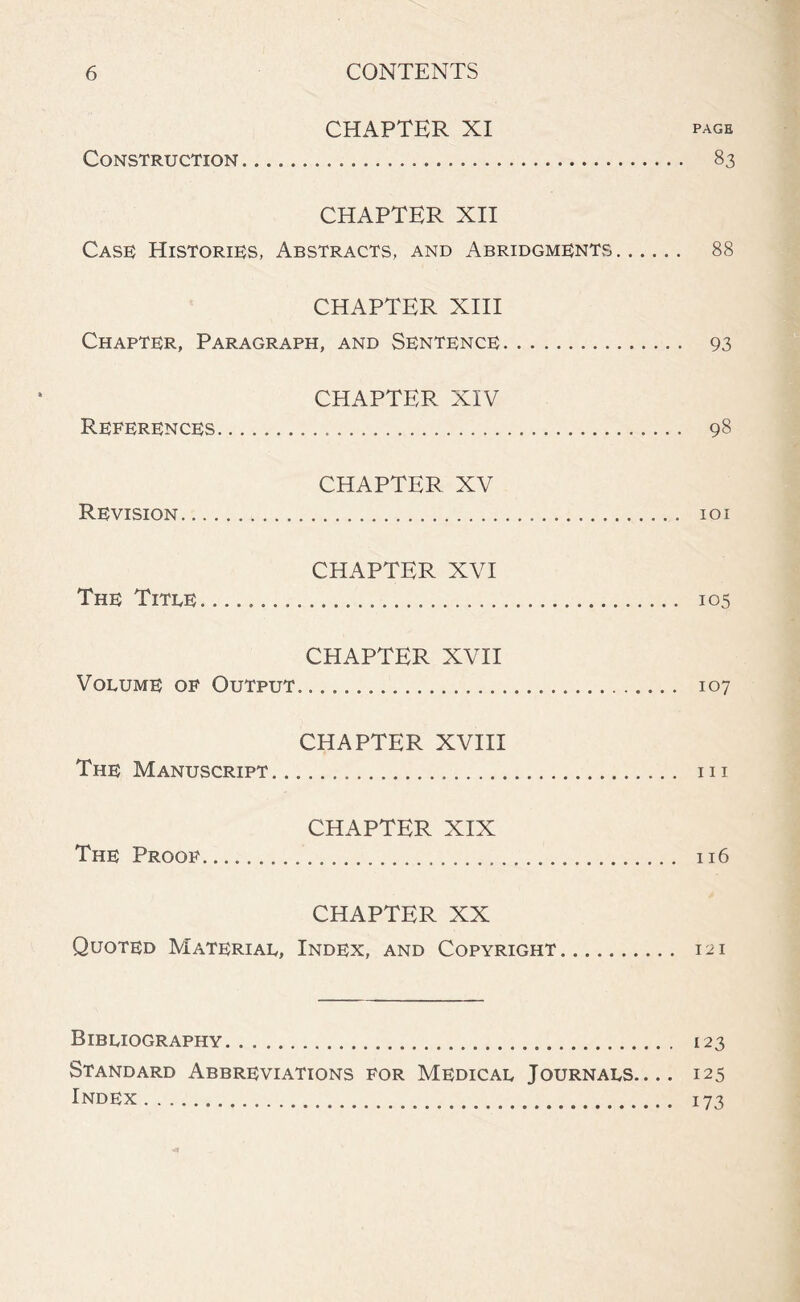 CHAPTER XI page Construction 83 CHAPTER XII Case Histories, Abstracts, and Abridgments 88 CHAPTER XIII Chapter, Paragraph, and Sentence 93 CHAPTER XIV References 98 CHAPTER XV Revision 101 CHAPTER XVI The Title 105 CHAPTER XVII Volume of Output. 107 CHAPTER XVIII The Manuscript 111 CHAPTER XIX The Proof 116 CHAPTER XX Quoted Material, Index, and Copyright 121 Bibliography 123 Standard Abbreviations for Medical Journals.... 125 Index 173