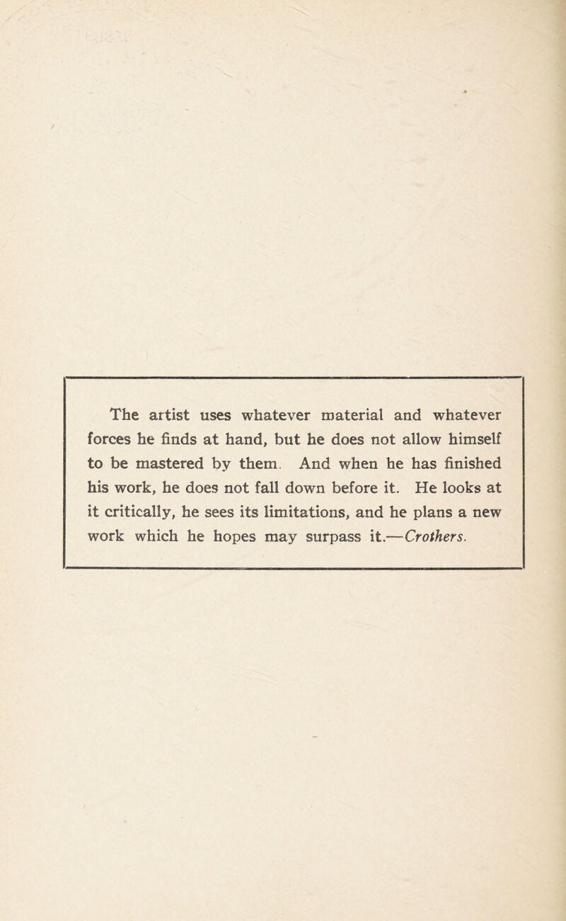 The artist uses whatever material and whatever forces he finds at hand, but he does not allow himself to be mastered by them And when he has finished his work, he does not fall down before it. He looks at it critically, he sees its limitations, and he plans a new work which he hopes may surpass it.—Crothers.