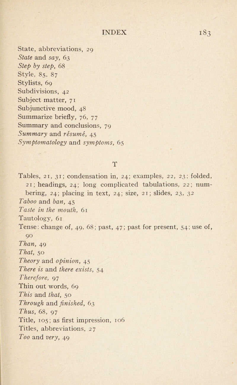 State, abbreviations, 29 State and say, 63 Step by step, 68 Style, 85, 87 Stylists, 69 Subdivisions, 42 Subject matter, 71 Subjunctive mood, 48 Summarize briefly, 76, 77 Summary and conclusions, 79 Summary and resume, 45 Symptomatology and symptoms, 65 T Tables, 21, 31; condensation in, 24; examples, 22, 23; folded, 21; headings, 24; long complicated tabulations, 22; num- bering, 24; placing in text, 24; size, 21; slides, 23, 32 Taboo and ban, 45 Taste in the mouth, 61 Tautology, 61 Tense: change of, 49, 68; past, 47; past for present, 54; use of, 90 Than, 49 That, 50 Theory and opinion, 45 There is and there exists, 54 Therefore, 97 Thin out words, 69 This and that, 50 Through and finished, 63 Thus, 68, 97 Title, 105; as first impression, 106 Titles, abbreviations, 27 Too and very, 49