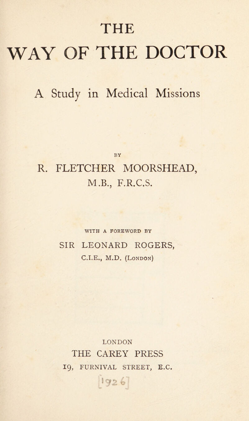 THE WAY OF THE DOCTOR A Study in Medical Missions BY R. FLETCHER MOORSHEAD, M.B., F.R.C.S. WITH A FOREWORD BY SIR LEONARD ROGERS, C.I.E., M.D. (London) LONDON THE CAREY PRESS 19, FURNIVAL STREET, E.C.