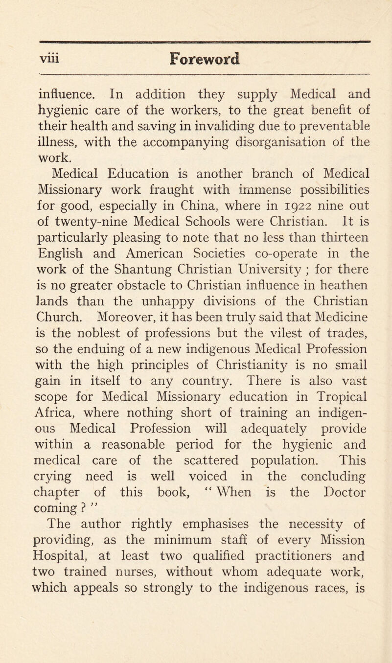 ♦ * • influence. In addition they supply Medical and hygienic care of the workers, to the great benefit of their health and saving in invaliding due to preventable illness, with the accompanying disorganisation of the work. Medical Education is another branch of Medical Missionary work fraught with immense possibilities for good, especially in China, where in 1922 nine out of twenty-nine Medical Schools were Christian. It is particularly pleasing to note that no less than thirteen English and American Societies co-operate in the work of the Shantung Christian University ; for there is no greater obstacle to Christian influence in heathen lands than the unhappy divisions of the Christian Church. Moreover, it has been truly said that Medicine is the noblest of professions but the vilest of trades, so the enduing of a new indigenous Medical Profession with the high principles of Christianity is no small gain in itself to any country. There is also vast scope for Medical Missionary education in Tropical Africa, where nothing short of training an indigen¬ ous Medical Profession will adequately provide within a reasonable period for the hygienic and medical care of the scattered population. This crying need is well voiced in the concluding chapter of this book, “ When is the Doctor coming ? ” The author rightly emphasises the necessity of providing, as the minimum staff of every Mission Hospital, at least two qualified practitioners and two trained nurses, without whom adequate work, which appeals so strongly to the indigenous races, is