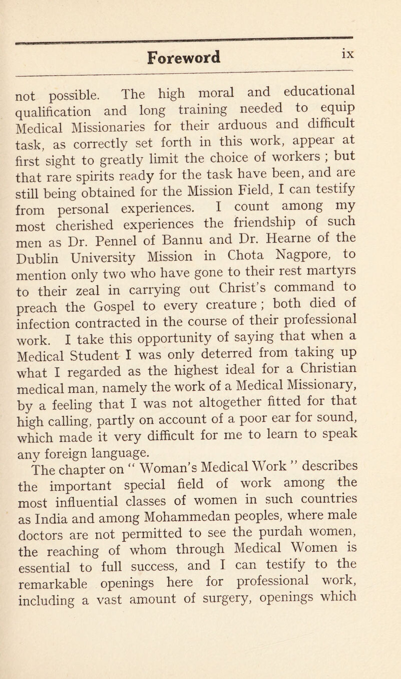 not possible. The high moral and educational qualification and long training needed to equip Medical Missionaries for their arduous and difficult task, as correctly set forth in this work, appear at first sight to greatly limit the choice of workers ; but that rare spirits ready for the task have been, and are still being obtained for the Mission Field, I can testify from personal experiences. I count among my most cherished experiences the friendship of such men as Dr. Pennel of Bannu and Dr. Hearne of the Dublin University Mission in Chota Nagpore, to mention only two who have gone to their rest martyrs to their zeal in carrying out Christ’s command to preach the Gospel to every creature; both died of infection contracted in the course of their professional work. I take this opportunity of saying that when a Medical Student I was only deterred from taking up what I regarded as the highest ideal for a Christian medical man, namely the work of a Medical Missionary, by a feeling that I was not altogether fitted for that high calling, partly on account of a poor ear for sound, which made it very difficult for me to learn to speak any foreign language. The chapter on “ Woman’s Medical Work ” describes the important special field of work among the most influential classes of women in such countries as India and among Mohammedan peoples, where male doctors are not permitted to see the purdah women, the reaching of whom through Medical Women is essential to full success, and I can testify to the remarkable openings here for professional work, including a vast amount of surgery, openings which