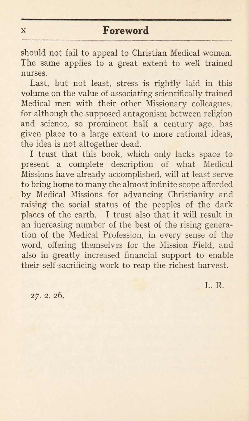 should not fail to appeal to Christian Medical women. The same applies to a great extent to well trained nurses. Last, but not least, stress is rightly laid in this volume on the value of associating scientifically trained Medical men with their other Missionary colleagues; for although the supposed antagonism between religion and science, so prominent half a century ago, has given place to a large extent to more rational ideas, the idea is not altogether dead. I trust that this book, which only lacks space to present a complete description of what Medical Missions have already accomplished, will at least serve to bring home to many the almost infinite scope afforded by Medical Missions for advancing Christianity and raising the social status of the peoples of the dark places of the earth. I trust also that it will result in an increasing number of the best of the rising genera¬ tion of the Medical Profession, in every sense of the word, offering themselves for the Mission Field, and also in greatly increased financial support to enable their self-sacrificing work to reap the richest harvest. L. R. 27. 2. 26.