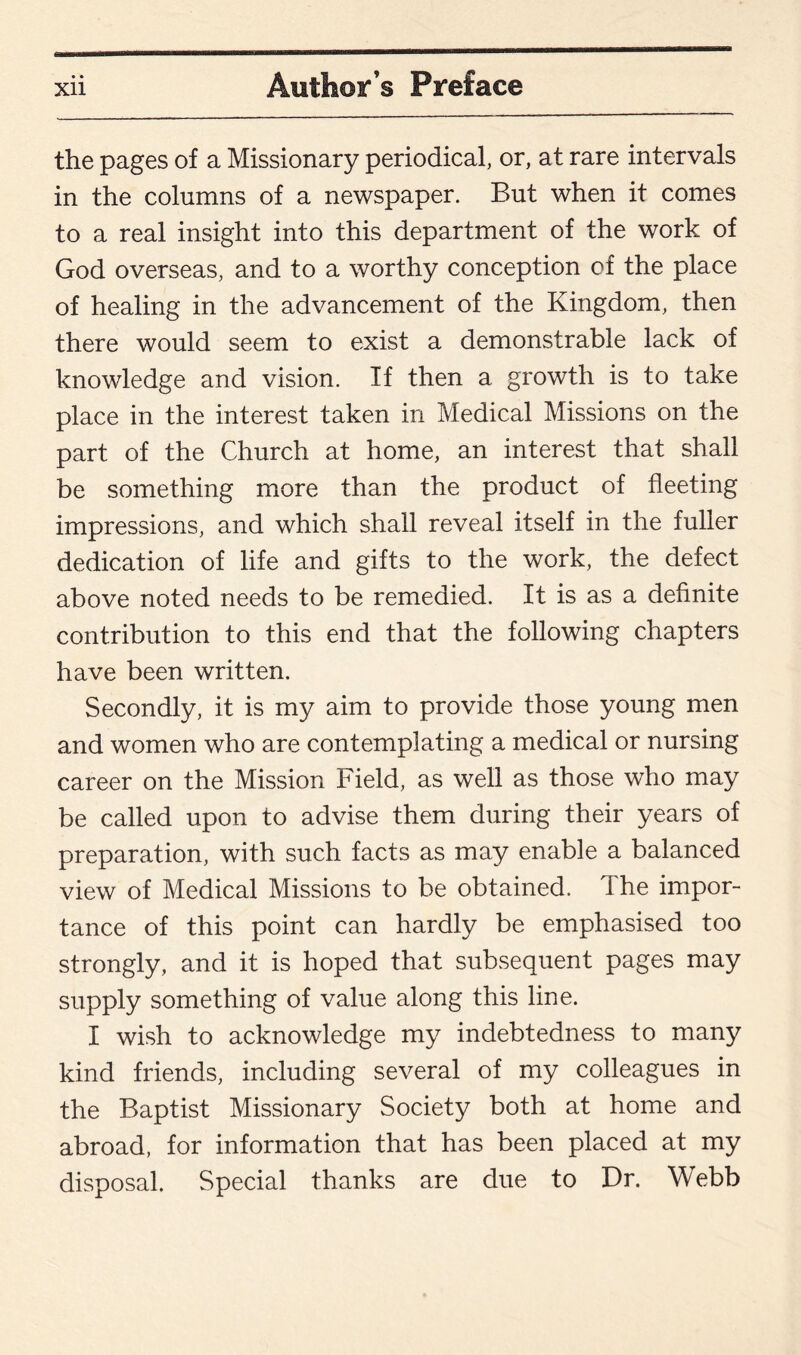 the pages of a Missionary periodical, or, at rare intervals in the columns of a newspaper. But when it comes to a real insight into this department of the work of God overseas, and to a worthy conception of the place of healing in the advancement of the Kingdom, then there would seem to exist a demonstrable lack of knowledge and vision. If then a growth is to take place in the interest taken in Medical Missions on the part of the Church at home, an interest that shall be something more than the product of fleeting impressions, and which shall reveal itself in the fuller dedication of life and gifts to the work, the defect above noted needs to be remedied. It is as a definite contribution to this end that the following chapters have been written. Secondly, it is my aim to provide those young men and women who are contemplating a medical or nursing career on the Mission Field, as well as those who may be called upon to advise them during their years of preparation, with such facts as may enable a balanced view of Medical Missions to be obtained. The impor¬ tance of this point can hardly be emphasised too strongly, and it is hoped that subsequent pages may supply something of value along this line. I wish to acknowledge my indebtedness to many kind friends, including several of my colleagues in the Baptist Missionary Society both at home and abroad, for information that has been placed at my disposal. Special thanks are due to Dr. Webb