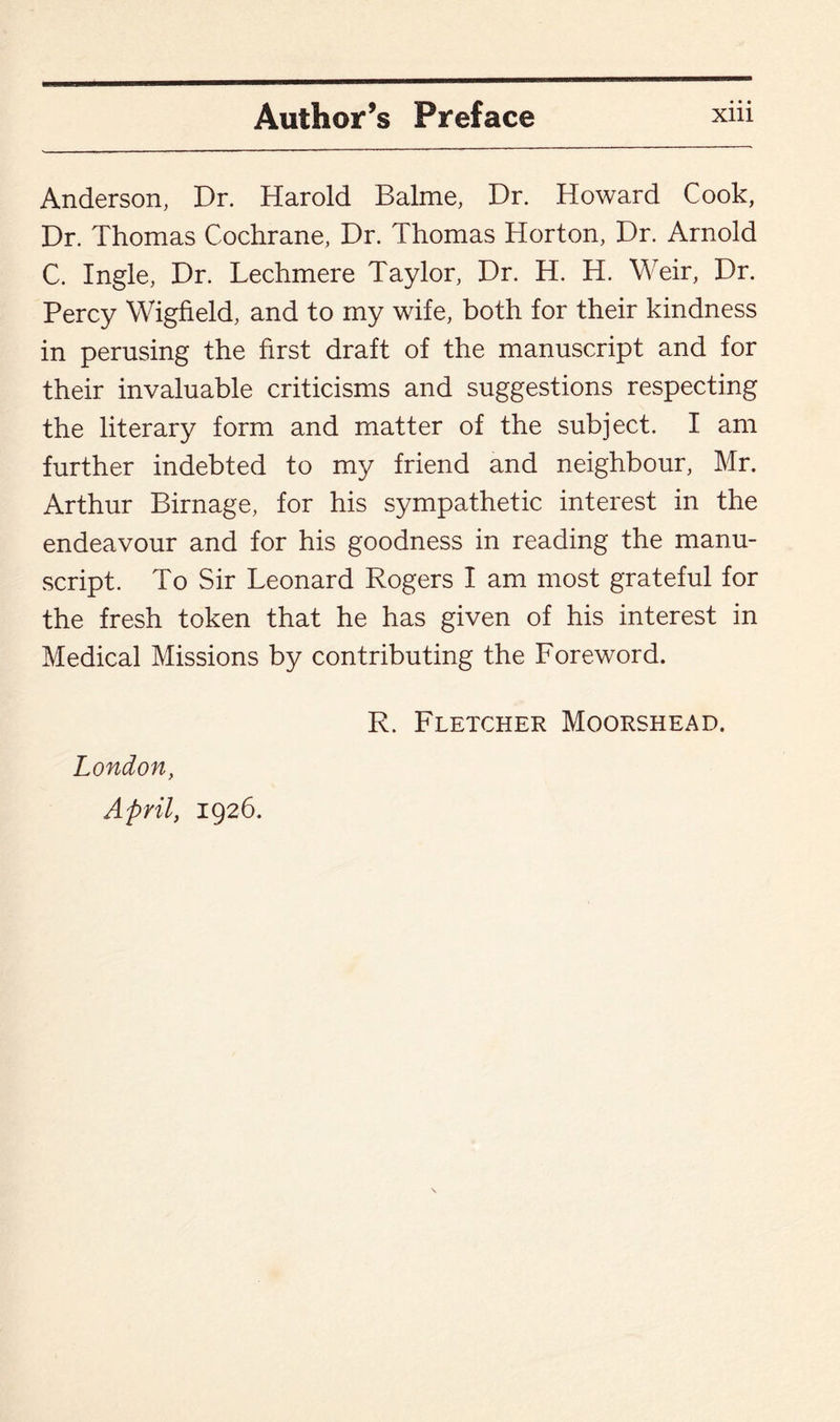 Anderson, Dr. Harold Balme, Dr. Howard Cook, Dr. Thomas Cochrane, Dr. Thomas Horton, Dr. Arnold C. Ingle, Dr. Lechmere Taylor, Dr. H. H. Weir, Dr. Percy Wigfield, and to my wife, both for their kindness in perusing the first draft of the manuscript and for their invaluable criticisms and suggestions respecting the literary form and matter of the subject. I am further indebted to my friend and neighbour, Mr. Arthur Birnage, for his sympathetic interest in the endeavour and for his goodness in reading the manu¬ script. To Sir Leonard Rogers I am most grateful for the fresh token that he has given of his interest in Medical Missions by contributing the Foreword. London, April, 1926. R. Fletcher Moorshead.