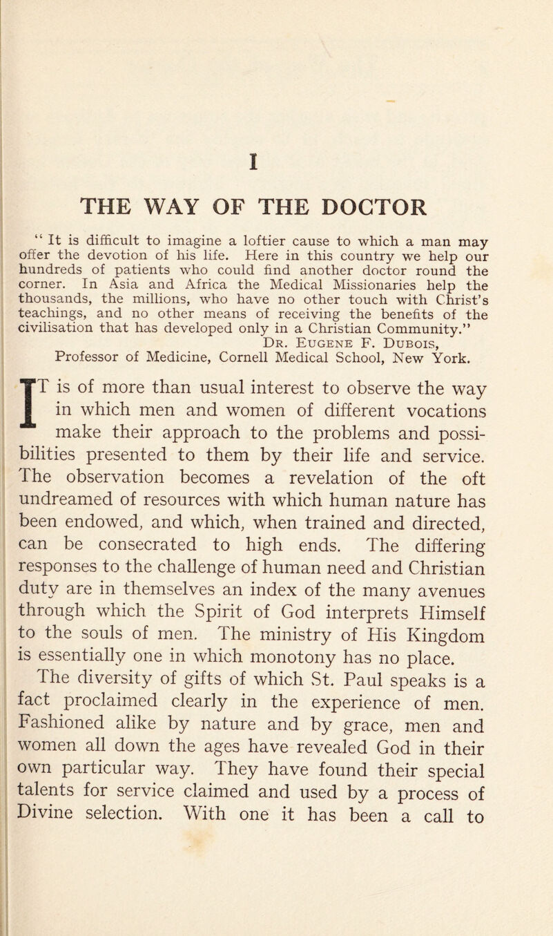 THE WAY OF THE DOCTOR “It is difficult to imagine a loftier cause to which a man may- offer the devotion of his life. Here in this country we help our hundreds of patients who could find another doctor round the corner. In Asia and Africa the Medical Missionaries help the thousands, the millions, who have no other touch with Christ’s teachings, and no other means of receiving the benefits of the civilisation that has developed only in a Christian Community.” Dr. Eugene F. Dubois, Professor of Medicine, Cornell Medical School, New York. IT is of more than usual interest to observe the way in which men and women of different vocations make their approach to the problems and possi¬ bilities presented to them by their life and service. The observation becomes a revelation of the oft undreamed of resources with which human nature has been endowed, and which, when trained and directed, can be consecrated to high ends. The differing responses to the challenge of human need and Christian duty are in themselves an index of the many avenues through which the Spirit of God interprets Himself to the souls of men. The ministry of His Kingdom is essentially one in which monotony has no place. The diversity of gifts of which St. Paul speaks is a fact proclaimed clearly in the experience of men. Fashioned alike by nature and by grace, men and women all down the ages have revealed God in their own particular way. They have found their special talents for service claimed and used by a process of Divine selection. With one it has been a call to