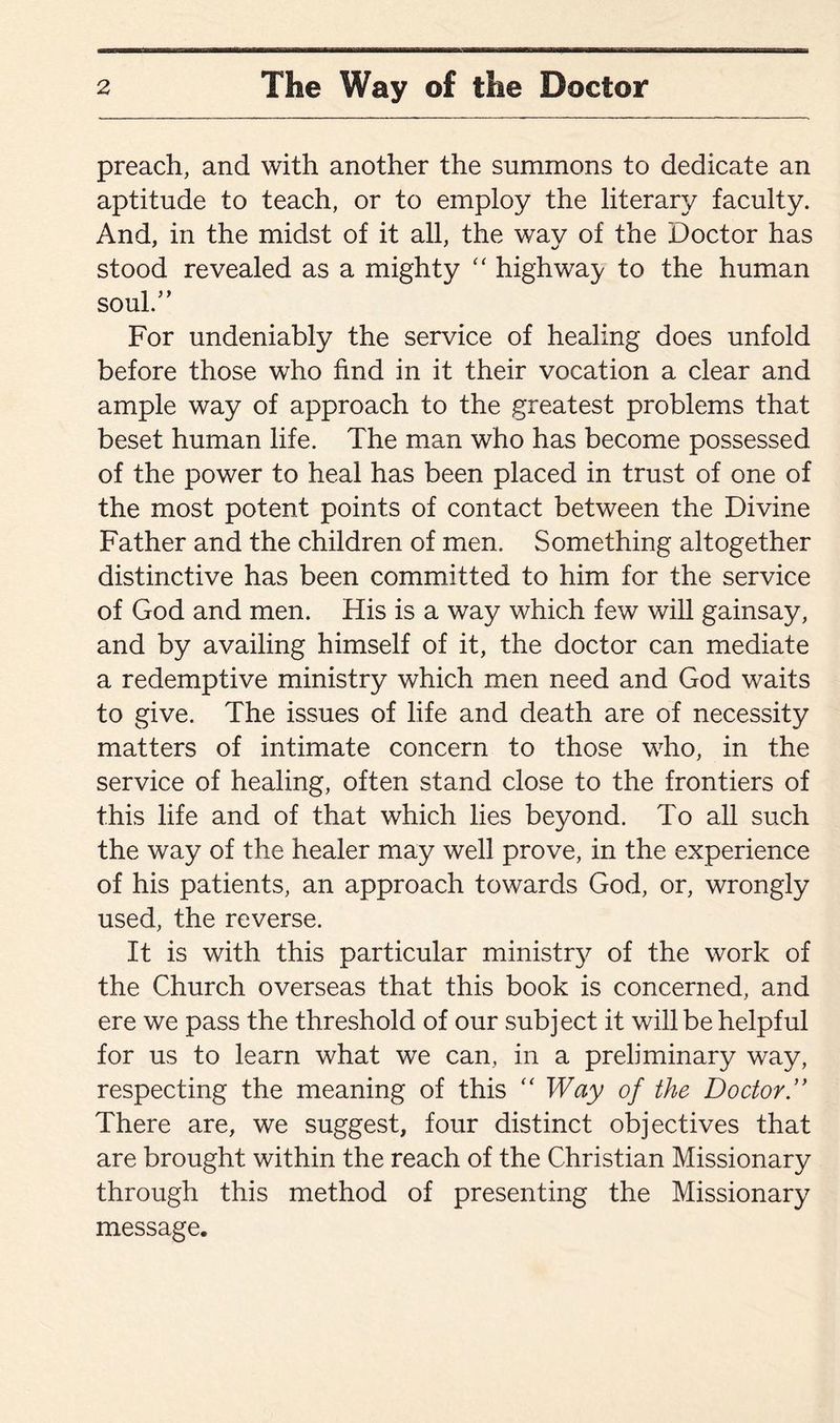 preach, and with another the summons to dedicate an aptitude to teach, or to employ the literary faculty. And, in the midst of it all, the way of the Doctor has stood revealed as a mighty “ highway to the human soul/’ For undeniably the service of healing does unfold before those who find in it their vocation a clear and ample way of approach to the greatest problems that beset human life. The man who has become possessed of the power to heal has been placed in trust of one of the most potent points of contact between the Divine Father and the children of men. Something altogether distinctive has been committed to him for the service of God and men. His is a way which few will gainsay, and by availing himself of it, the doctor can mediate a redemptive ministry which men need and God waits to give. The issues of life and death are of necessity matters of intimate concern to those who, in the service of healing, often stand close to the frontiers of this life and of that which lies beyond. To all such the way of the healer may well prove, in the experience of his patients, an approach towards God, or, wrongly used, the reverse. It is with this particular ministr}^ of the work of the Church overseas that this book is concerned, and ere we pass the threshold of our subject it will be helpful for us to learn what we can, in a preliminary way, respecting the meaning of this “ Way of the Doctor There are, we suggest, four distinct objectives that are brought within the reach of the Christian Missionary through this method of presenting the Missionary message.