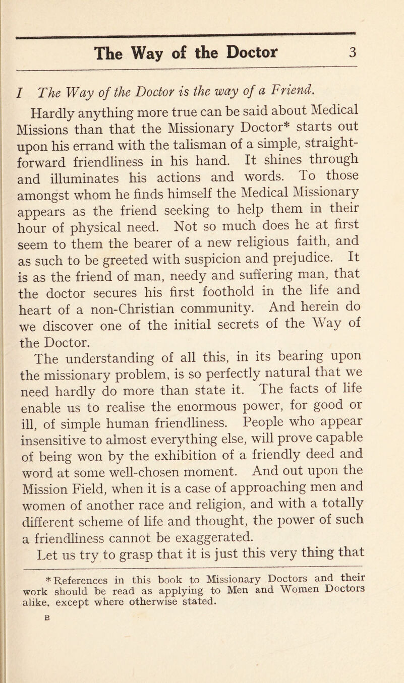 I The Way of the Doctor is the way of a Friend. Hardly anything more true can be said about Medical Missions than that the Missionary Doctor* starts out upon his errand with the talisman of a simple, straight¬ forward friendliness in his hand. It shines through and illuminates his actions and words. To those annongst whom he finds himself the Medical Missionary appears as the friend seeking to help them in their hour of physical need. Not so much does he at first seem to them the bearer of a new religious faith, and as such to be greeted with suspicion and prejudice. It is as the friend of man, needy and suffering man, that the doctor secures his first foothold in the life and heart of a non-Christian community. And herein do we discover one of the initial secrets of the Way of the Doctor. The understanding of all this, in its bearing upon the missionary problem, is so perfectly natural that we need hardly do more than state it. The facts of life enable us to realise the enormous power, for good or ill, of simple human friendliness. People who appear insensitive to almost everything else, will prove capable of being won by the exhibition of a friendly deed and word at some well-chosen moment. And out upon the Mission Field, when it is a case of approaching men and women of another race and religion, and with a totally different scheme of life and thought, the power of such a friendliness cannot be exaggerated. Let us try to grasp that it is just this very thing that * References in this book to Missionary Doctors and their work should be read as applying to Men and Women Doctors alike, except where otherwise stated. B