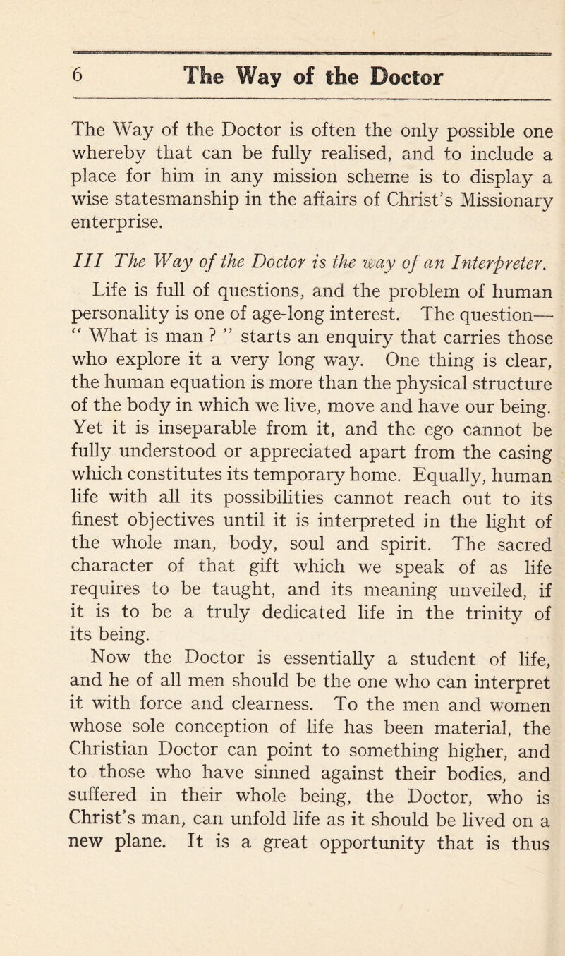 The Way of the Doctor is often the only possible one whereby that can be fully realised, and to include a place for him in any mission scheme is to display a wise statesmanship in the affairs of Christ’s Missionary enterprise. Ill The Way of the Doctor is the way of an Interpreter. Life is full of questions, and the problem of human personality is one of age-long interest. The question— “ What is man ? ” starts an enquiry that carries those who explore it a very long way. One thing is clear, the human equation is more than the physical structure of the body in which we live, move and have our being. Yet it is inseparable from it, and the ego cannot be fully understood or appreciated apart from the casing which constitutes its temporary home. Equally, human life with all its possibilities cannot reach out to its finest objectives until it is interpreted in the light of the whole man, body, soul and spirit. The sacred character of that gift which we speak of as life requires to be taught, and its meaning unveiled, if it is to be a truly dedicated life in the trinity of its being. Now the Doctor is essentially a student of life, and he of all men should be the one who can interpret it with force and clearness. To the men and women whose sole conception of life has been material, the Christian Doctor can point to something higher, and to those who have sinned against their bodies, and suffered in their whole being, the Doctor, who is Christ’s man, can unfold life as it should be lived on a new plane. It is a great opportunity that is thus