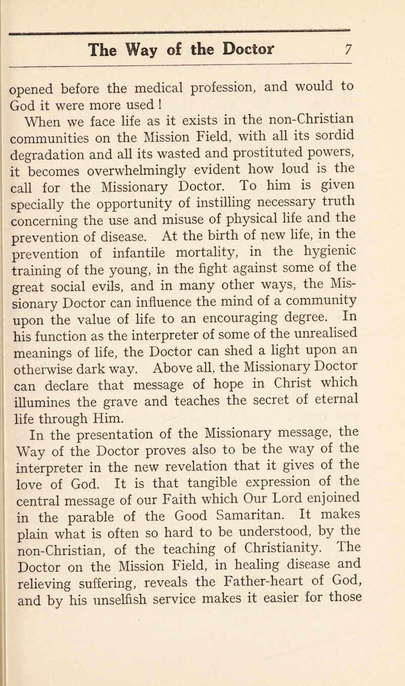 opened before the medical profession, and would to God it were more used ! When we face life as it exists in the non-Christian communities on the Mission Field, with all its sordid degradation and all its wasted and prostituted powers, it becomes overwhelmingly evident how loud is the call for the Missionary Doctor. To him is given specially the opportunity of instilling necessary truth concerning the use and misuse of physical life and the prevention of disease. At the birth of new life, in the prevention of infantile mortality, in the hygienic training of the young, in the fight against some of the great social evils, and in many other ways, the Mis¬ sionary Doctor can influence the mind of a community upon the value of life to an encouraging degree. In his function as the interpreter of some of the unrealised meanings of life, the Doctor can shed a light upon an otherwise dark way. Above all, the Missionary Doctor can declare that message of hope in Christ which illumines the grave and teaches the secret of eternal life through Him. In the presentation of the Missionary message, the Way of the Doctor proves also to be the way of the interpreter in the new revelation that it gives of the love of God. It is that tangible expression of the central message of our Faith which Our Lord enjoined in the parable of the Good Samaritan. It makes plain what is often so hard to be understood, by the non-Christian, of the teaching of Christianity. The Doctor on the Mission Field, in healing disease and relieving suffering, reveals the Father-heart of God, and by his unselfish service makes it easier for those