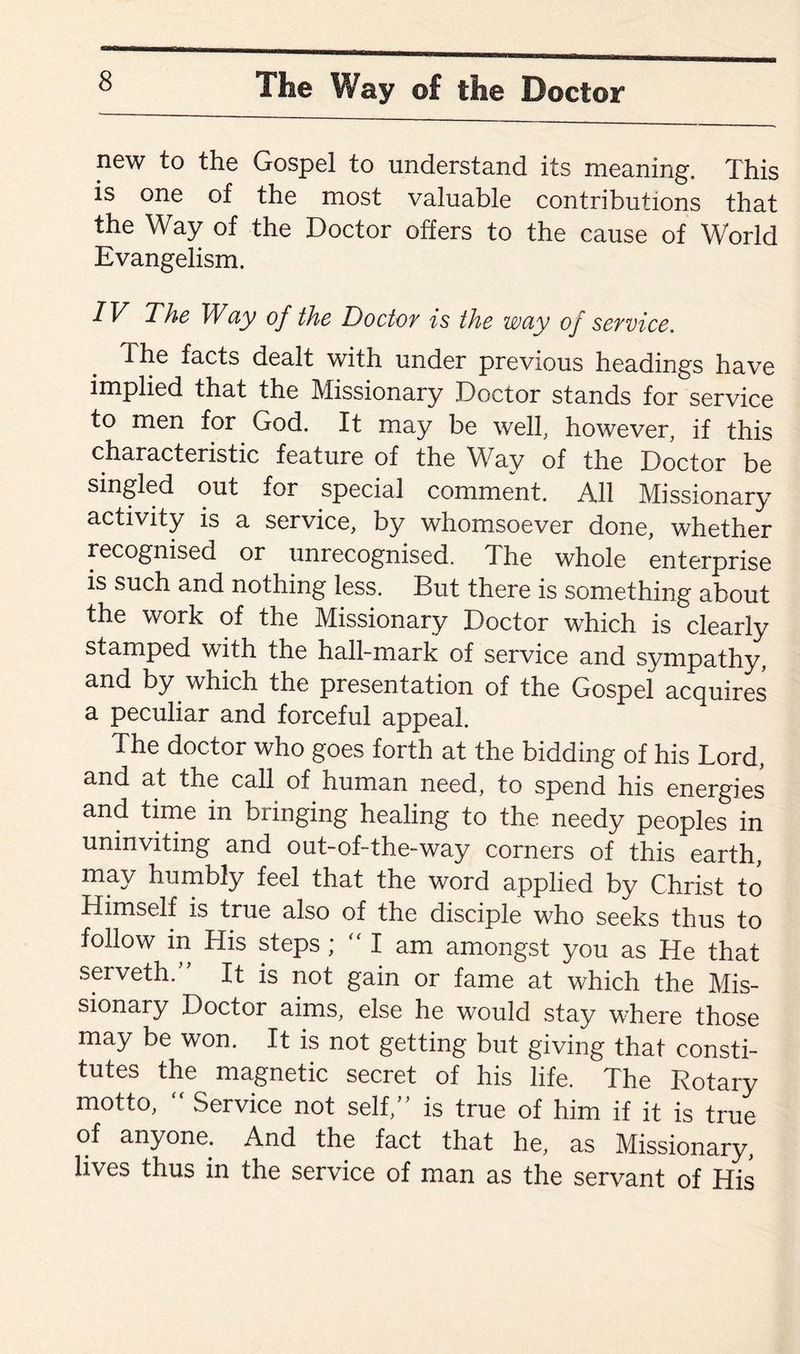 new to the Gospel to understand its meaning. This is one of the most valuable contributions that the Way of the Doctor offers to the cause of World Evangelism. IV The Way of the Doctor is the way of service. The facts dealt with under previous headings have implied that the Missionary Doctor stands for service to men for God. It may be well, however, if this characteristic feature of the Way of the Doctor be singled out for special comment. All Missionary activity is a service, by whomsoever done, whether recognised or unrecognised. The whole enterprise is such and nothing less. But there is something about the work of the Missionary Doctor which is clearly stamped with the hall-mark of service and sympathy, and by which the presentation of the Gospel acquires a peculiar and forceful appeal. The doctor who goes forth at the bidding of his Lord, and at the call of human need, to spend his energies and time in bringing healing to the needy peoples in uninviting and out-of-the-way corners of this earth, may humbly feel that the word applied by Christ to Himself is true also of the disciple who seeks thus to follow in His steps ; “I am amongst you as He that serveth ” It is not gain or fame at which the Mis¬ sionary Doctor aims, else he would stay where those may be won. It is not getting but giving that consti¬ tutes the magnetic secret of his life. The Rotary motto,  Service not self,” is true of him if it is true of anyone. And the fact that he, as Missionary, lives thus in the service of man as the servant of His