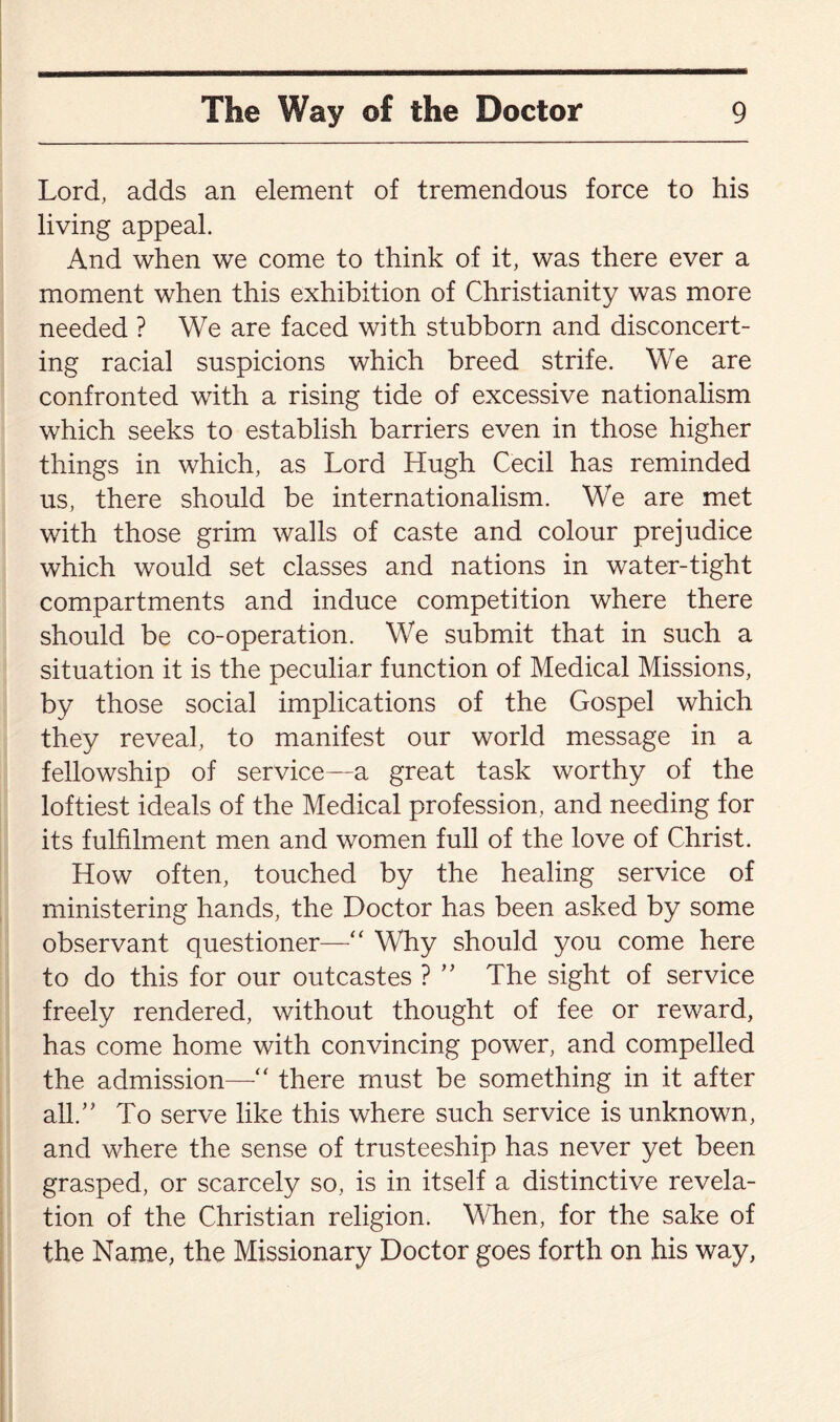 Lord, adds an element of tremendous force to his living appeal. And when we come to think of it, was there ever a moment when this exhibition of Christianity was more needed ? We are faced with stubborn and disconcert¬ ing racial suspicions which breed strife. We are confronted with a rising tide of excessive nationalism which seeks to establish barriers even in those higher things in which, as Lord Hugh Cecil has reminded us, there should be internationalism. We are met with those grim walls of caste and colour prejudice which would set classes and nations in water-tight compartments and induce competition where there should be co-operation. We submit that in such a situation it is the peculiar function of Medical Missions, by those social implications of the Gospel which they reveal, to manifest our world message in a fellowship of service—a great task worthy of the loftiest ideals of the Medical profession, and needing for its fulfilment men and women full of the love of Christ. How often, touched by the healing service of ministering hands, the Doctor has been asked by some observant questioner—•“ Why should you come here to do this for our outcastes ? ” The sight of service freely rendered, without thought of fee or reward, has come home with convincing power, and compelled the admission—“ there must be something in it after all.” To serve like this where such service is unknown, and where the sense of trusteeship has never yet been grasped, or scarcely so, is in itself a distinctive revela¬ tion of the Christian religion. When, for the sake of the Name, the Missionary Doctor goes forth on his way,