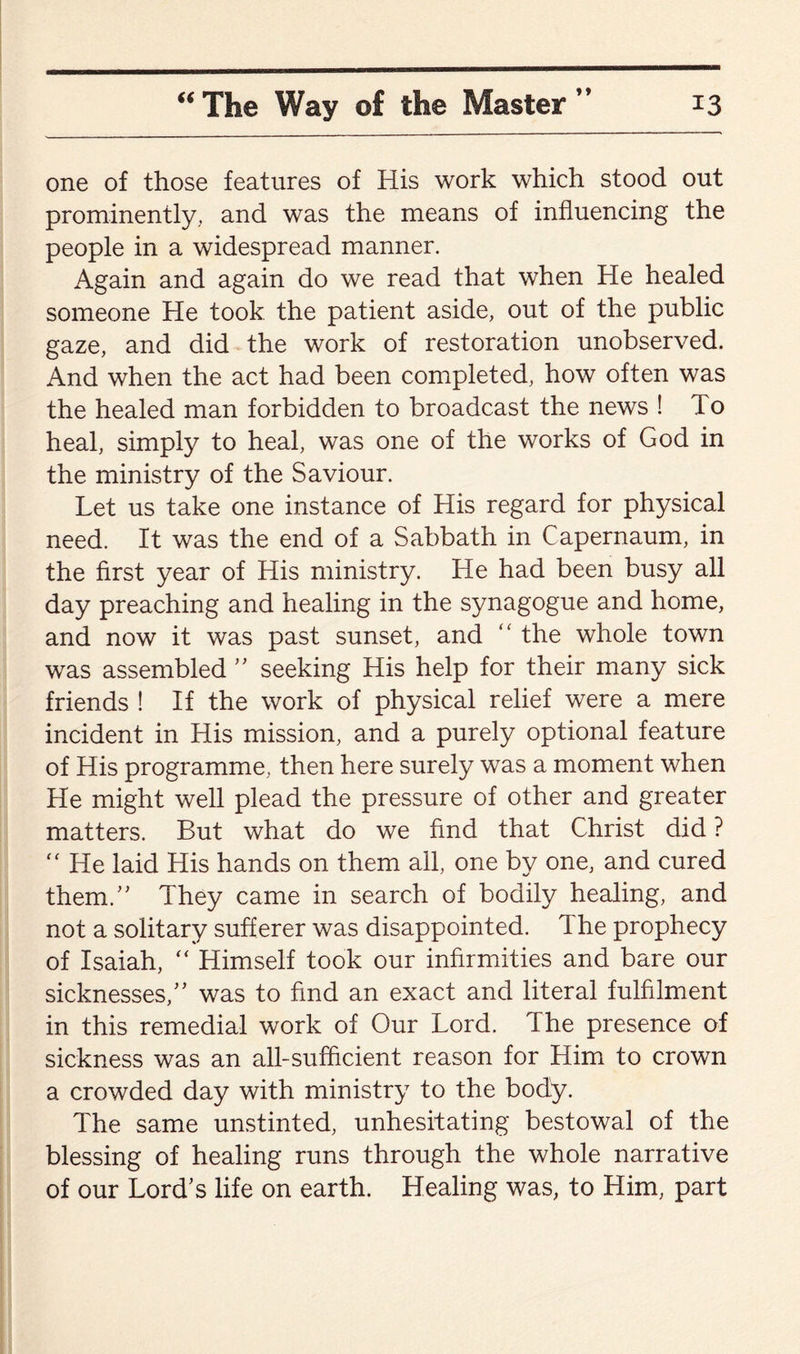 one of those features of His work which stood out prominently, and was the means of influencing the people in a widespread manner. Again and again do we read that when He healed someone He took the patient aside, out of the public gaze, and did the work of restoration unobserved. And when the act had been completed, how often was the healed man forbidden to broadcast the news ! To heal, simply to heal, was one of the works of God in the ministry of the Saviour. Let us take one instance of His regard for physical need. It was the end of a Sabbath in Capernaum, in the first year of His ministry. He had been busy all day preaching and healing in the synagogue and home, and now it was past sunset, and “ the whole town was assembled ” seeking His help for their many sick friends ! If the work of physical relief were a mere incident in His mission, and a purely optional feature of His programme, then here surely was a moment when He might well plead the pressure of other and greater matters. But what do we find that Christ did ? “ He laid His hands on them all, one by one, and cured them.” They came in search of bodily healing, and not a solitary sufferer was disappointed. 1 he prophecy of Isaiah, “ Himself took our infirmities and bare our sicknesses/’ was to find an exact and literal fulfilment in this remedial work of Our Lord. The presence of sickness was an all-sufficient reason for Him to crown a crowded day with ministry to the body. The same unstinted, unhesitating bestowal of the blessing of healing runs through the whole narrative of our Lord’s life on earth. Healing was, to Him, part