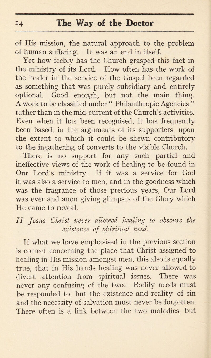 of His mission, the natural approach to the problem of human suffering. It was an end in itself. Yet how feebly has the Church grasped this fact in the ministry of its Lord. How often has the work of the healer in the service of the Gospel been regarded as something that was purely subsidiary and entirely optional. Good enough, but not the main thing. A work to be classified under “ Philanthropic Agencies ” rather than in the mid-current of the Church’s activities. Even when it has been recognised, it has frequently been based, in the arguments of its supporters, upon the extent to which it could be shewn contributory to the ingathering of converts to the visible Church. There is no support for any such partial and ineffective views of the work of healing to be found in Our Lord’s ministry. If it was a service for God it was also a service to men, and in the goodness which was the fragrance of those precious years, Our Lord was ever and anon giving glimpses of the Glory which He came to reveal. II Jesus Christ never allowed healing to obscure the existence of spiritual need. If what we have emphasised in the previous section is correct concerning the place that Christ assigned to healing in His mission amongst men, this also is equally true, that in His hands healing was never allowed to divert attention from spiritual issues. There was never any confusing of the two. Bodily needs must be responded to, but the existence and reality of sin and the necessity of salvation must never be forgotten. There often is a link between the two maladies, but