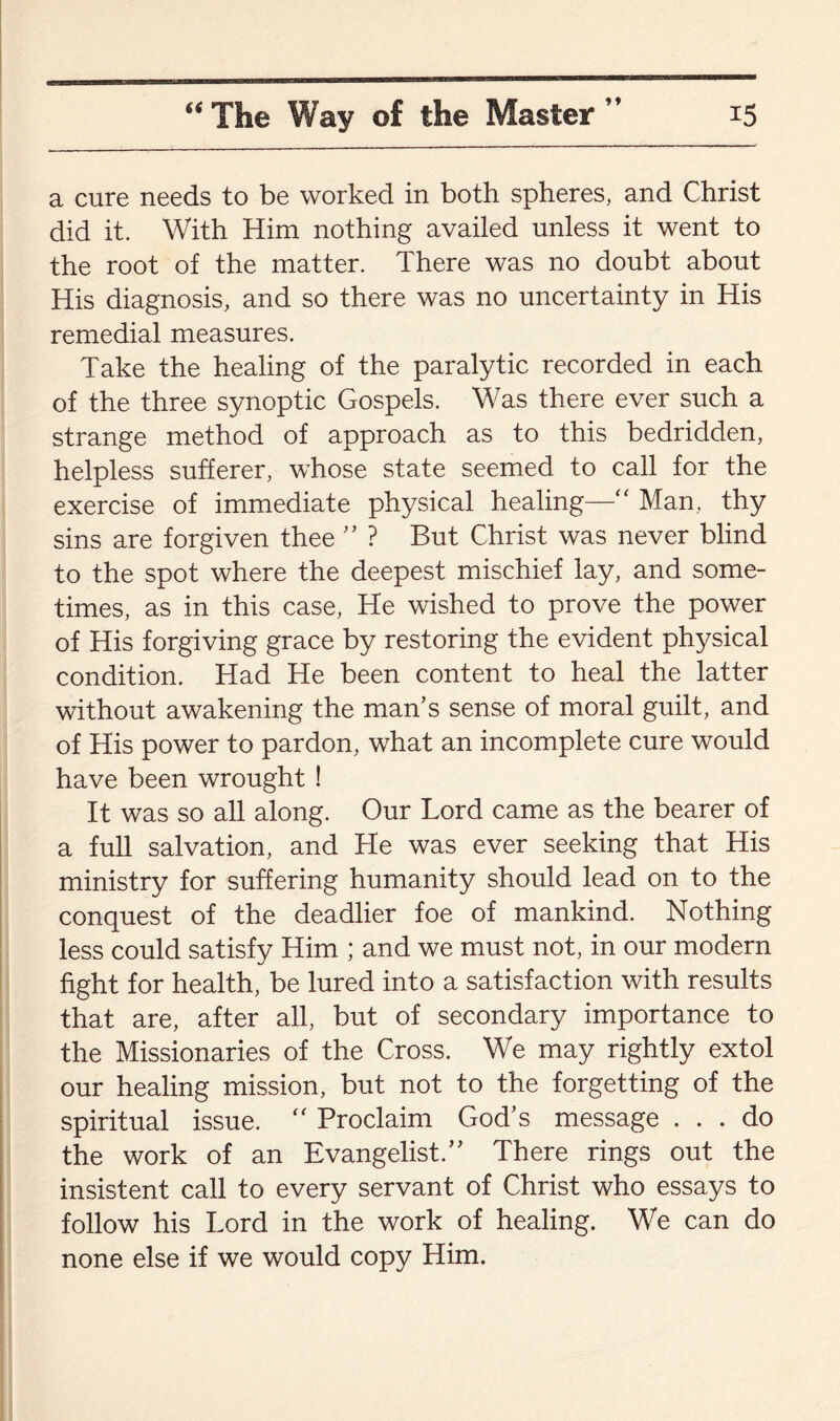 a cure needs to be worked in both spheres, and Christ did it. With Him nothing availed unless it went to the root of the matter. There was no doubt about His diagnosis, and so there was no uncertainty in His remedial measures. Take the healing of the paralytic recorded in each of the three synoptic Gospels. Was there ever such a strange method of approach as to this bedridden, helpless sufferer, whose state seemed to call for the exercise of immediate physical healing—“ Man, thy sins are forgiven thee ” ? But Christ was never blind to the spot where the deepest mischief lay, and some¬ times, as in this case, He wished to prove the power of His forgiving grace by restoring the evident physical condition. Had He been content to heal the latter without awakening the man’s sense of moral guilt, and of His power to pardon, what an incomplete cure would have been wrought ! It was so all along. Our Lord came as the bearer of a full salvation, and He was ever seeking that His ministry for suffering humanity should lead on to the conquest of the deadlier foe of mankind. Nothing less could satisfy Him ; and we must not, in our modern fight for health, be lured into a satisfaction with results that are, after all, but of secondary importance to the Missionaries of the Cross. We may rightly extol our healing mission, but not to the forgetting of the spiritual issue. “ Proclaim God’s message ... do the work of an Evangelist.” There rings out the insistent call to every servant of Christ who essays to follow his Lord in the work of healing. We can do none else if we would copy Him.