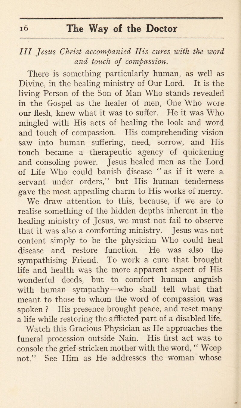 III Jesus Christ accompanied His cures with the word and touch of compassion. There is something particularly human, as well as Divine, in the healing ministry of Our Lord. It is the living Person of the Son of Man Who stands revealed in the Gospel as the healer of men, One Who wore our flesh, knew what it was to suffer. He it was Who mingled with His acts of healing the look and word and touch of compassion. His comprehending vision saw into human suffering, need, sorrow, and His touch became a therapeutic agency of quickening and consoling power. Jesus healed men as the Lord of Life Who could banish disease “ as if it were a servant under orders/’ but His human tenderness gave the most appealing charm to His works of mercy. We draw attention to this, because, if we are to realise something of the hidden depths inherent in the healing ministry of Jesus, we must not fail to observe that it was also a comforting ministry. Jesus was not content simply to be the physician Who could heal disease and restore function. He was also the sympathising Friend. To work a cure that brought life and health was the more apparent aspect of His wonderful deeds, but to comfort human anguish with human sympathy—who shall tell what that meant to those to whom the word of compassion was spoken ? His presence brought peace, and reset many a life while restoring the afflicted part of a disabled life. Watch this Gracious Physician as He approaches the funeral procession outside Nain. His first act was to console the grief-stricken mother with the word, “ Weep not.” See Him as He addresses the woman whose