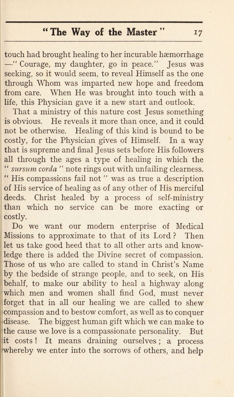 touch had brought healing to her incurable haemorrhage ■—“ Courage, my daughter, go in peace.’’ Jesus was seeking, so it would seem, to reveal Himself as the one through Whom was imparted new hope and freedom from care. When He was brought into touch with a life, this Physician gave it a new start and outlook. That a ministry of this nature cost Jesus something is obvious. He reveals it more than once, and it could not be otherwise. Healing of this kind is bound to be costly, for the Physician gives of Himself. In a way that is supreme and final Jesus sets before His followers all through the ages a type of healing in which the “ sursum cor da ” note rings out with unfailing clearness. “ His compassions fail not ” was as true a description of His service of healing as of any other of His merciful deeds. Christ healed by a process of self-ministry than which no service can be more exacting or costly. Do we want our modern enterprise of Medical Missions to approximate to that of its Lord ? Then let us take good heed that to all other arts and know¬ ledge there is added the Divine secret of compassion. Those of us who are called to stand in Christ’s Name by the bedside of strange people, and to seek, on His behalf, to make our ability to heal a highway along which men and women shall find God, must never forget that in all our healing we are called to shew compassion and to bestow comfort, as well as to conquer disease. The biggest human gift which we can make to the cause we love is a compassionate personality. But it costs ! It means draining ourselves; a process whereby we enter into the sorrows of others, and help