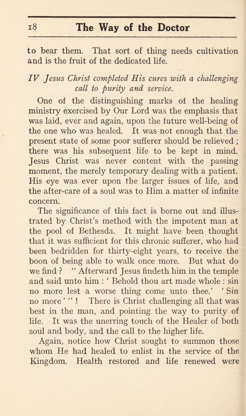 to bear them. That sort of thing needs cultivation and is the fruit of the dedicated life. IV Jesus Christ completed His cures with a challenging call to purity and service. One of the distinguishing marks of the healing ministry exercised by Our Lord was the emphasis that was laid, ever and again, upon the future well-being of the one who was headed. It was not enough that the present state of some poor sufferer should be relieved ; there was his subsequent life to be kept in mind. Jesus Christ was never content with the passing moment, the merely temporary dealing with a patient. His eye was ever upon the larger issues of life, and the after-care of a soul was to Him a matter of infinite concern. The significance of this fact is borne out and illus¬ trated by Christ’s method with the impotent man at the pool of Bethesda. It might have been thought that it was sufficient for this chronic sufferer, who had been bedridden for thirty-eight years, to receive the boon of being able to walk once more. But what do we find ? “ Afterward Jesus findeth him in the temple and said unto him : ‘ Behold thou art made whole : sin no more lest a worse thing come unto thee.’ ‘ Sin no more ’ ” ! There is Christ challenging all that was best in the man, and pointing the way to purity of life. It was the unerring touch of the Healer of both soul and body, and the call to the higher life. Again, notice how Christ sought to summon those whom He had healed to enlist in the service of the Kingdom. Health restored and life renewed were
