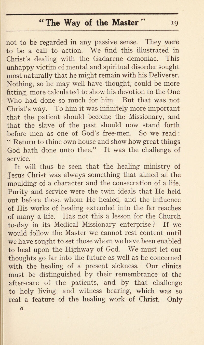 not to be regarded in any passive sense. They were to be a call to action. We find this illustrated in Christ’s dealing with the Gadarene demoniac. This unhappy victim of mental and spiritual disorder sought most naturally that he might remain with his Deliverer. Nothing, so he may well have thought, could be more fitting, more calculated to show his devotion to the One Who had done so much for him. But that was not Christ’s way. To him it was infinitely more important that the patient should become the Missionary, and that the slave of the past should now stand forth before men as one of God’s free-men. So we read : “ Return to thine own house and show how great things God hath done unto thee.” It was the challenge of service. It will thus be seen that the healing ministry of Jesus Christ was always something that aimed at the moulding of a character and the consecration of a life. Purity and service were the twin ideals that He held out before those whom He healed, and the influence of His works of healing extended into the far reaches of many a life. Has not this a lesson for the Church to-day in its Medical Missionary enterprise ? If we would follow the Master we cannot rest content until we have sought to set those whom we have been enabled to heal upon the Highway of God. We must let our thoughts go far into the future as well as be concerned with the healing of a present sickness. Our clinics must be distinguished by their remembrance of the after-care of the patients, and by that challenge to holy living, and witness bearing, which was so real a feature of the healing work of Christ. Only c