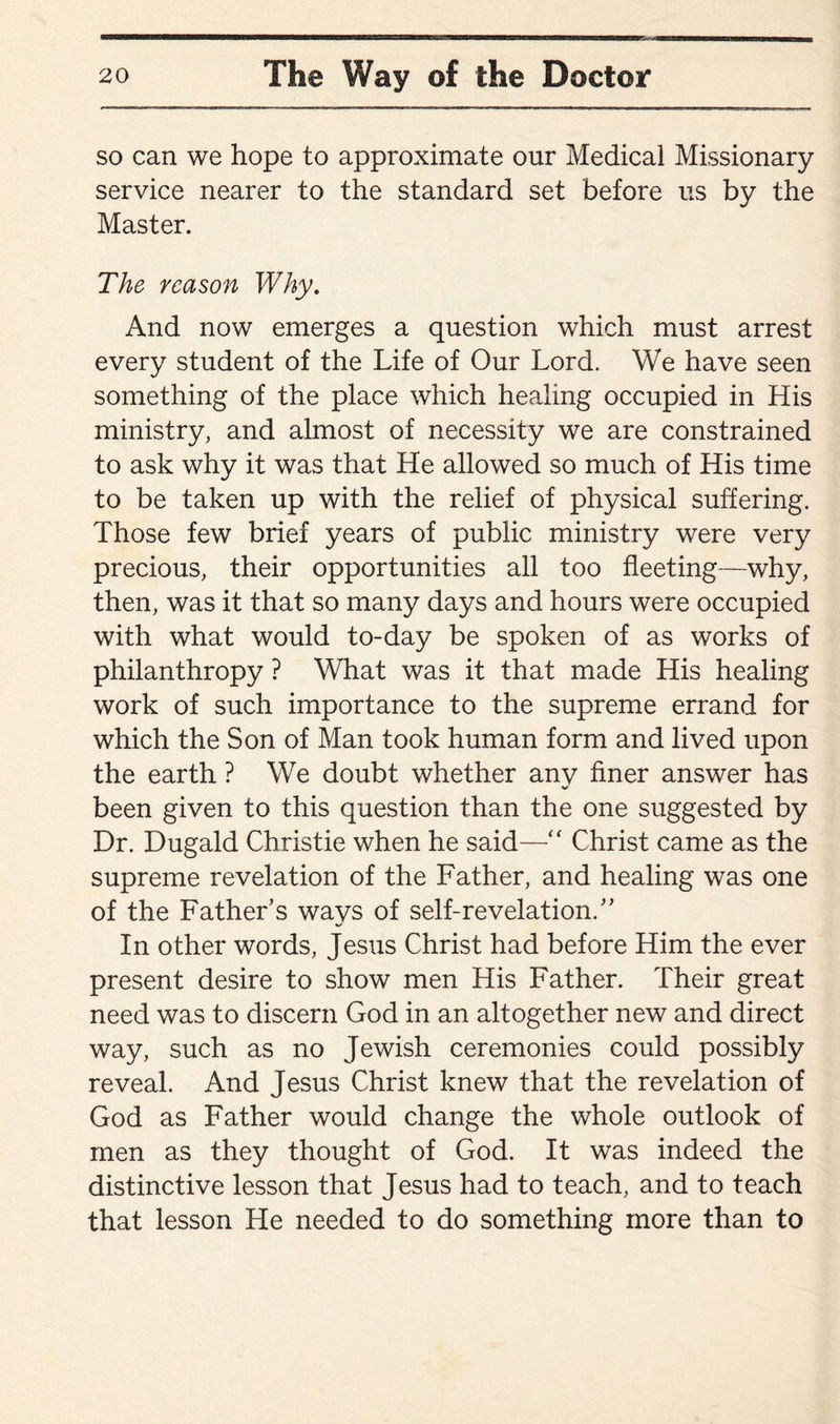 so can we hope to approximate our Medical Missionary service nearer to the standard set before us by the Master. The reason Why. And now emerges a question which must arrest every student of the Life of Our Lord. We have seen something of the place which healing occupied in His ministry, and almost of necessity we are constrained to ask why it was that He allowed so much of His time to be taken up with the relief of physical suffering. Those few brief years of public ministry were very precious, their opportunities all too fleeting—why, then, was it that so many days and hours were occupied with what would to-day be spoken of as works of philanthropy ? What was it that made His healing work of such importance to the supreme errand for which the Son of Man took human form and lived upon the earth ? We doubt whether any finer answer has been given to this question than the one suggested by Dr. Dugald Christie when he said—“ Christ came as the supreme revelation of the Father, and healing was one of the Father’s ways of self-revelation.” In other words, Jesus Christ had before Him the ever present desire to show men His Father. Their great need was to discern God in an altogether new and direct way, such as no Jewish ceremonies could possibly reveal. And Jesus Christ knew that the revelation of God as Father would change the whole outlook of men as they thought of God. It was indeed the distinctive lesson that Jesus had to teach, and to teach that lesson Lie needed to do something more than to