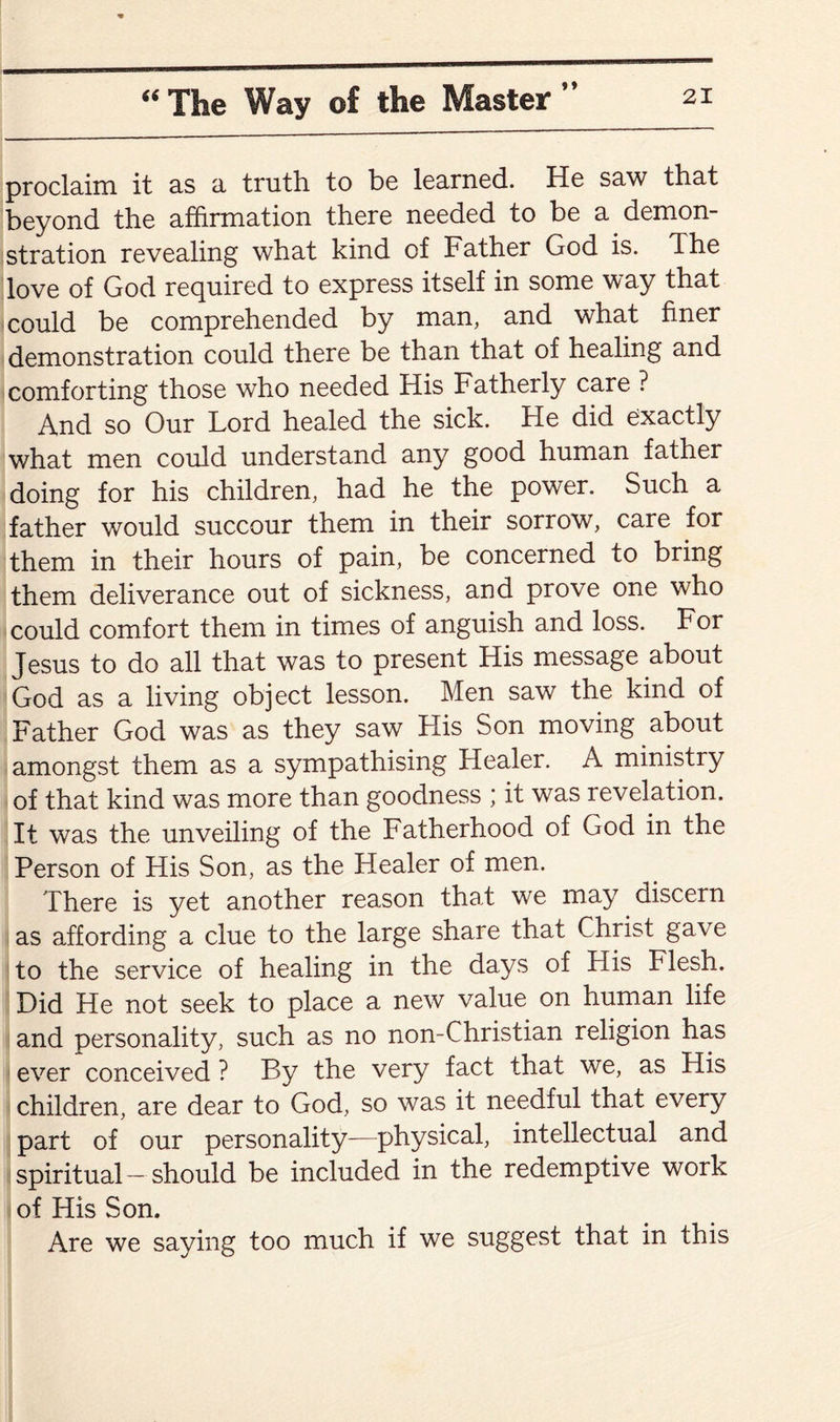 »♦ proclaim it as a truth, to be learned. He saw that beyond the affirmation there needed to be a demon¬ stration revealing what kind of Father God is. The love of God required to express itself in some way that could be comprehended by man, and what finer demonstration could there be than that of healing and comforting those who needed His Fatherly care ? And so Our Lord healed the sick. He did exactly what men could understand any good human father doing for his children, had he the power. Such a father would succour them in their sorrow, care for them in their hours of pain, be concerned to bring them deliverance out of sickness, and prove one who could comfort them in times of anguish and loss. For Jesus to do all that was to present His message about God as a living object lesson. Men saw the kind of Father God was as they saw His Son moving about amongst them as a sympathising Healer. A ministry of that kind was more than goodness ; it was revelation. It was the unveiling of the Fatherhood of God in the Person of His Son, as the Healer of men. There is yet another reason that we may discern as affording a clue to the large share that Christ gave to the service of healing in the days of His Flesh. Did He not seek to place a new value on human life and personality, such as no non-Christian religion has ever conceived ? By the very fact that we, as His children, are dear to God, so was it needful that every part of our personality—physical, intellectual and spiritual-should be included in the redemptive work of His Son. Are we saying too much if we suggest that in this