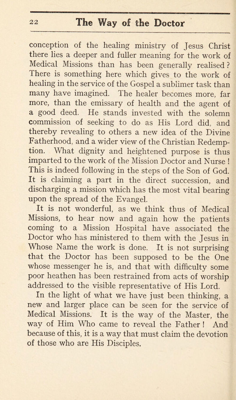 conception of the healing ministry of Jesus Christ there lies a deeper and fuller meaning for the work of Medical Missions than has been generally realised ? There is something here which gives to the work of healing in the service of the Gospel a sublimer task than many have imagined. The healer becomes more, far more, than the emissary of health and the agent of a good deed. He stands invested with the solemn commission of seeking to do as His Lord did, and thereby revealing to others a new idea of the Divine Fatherhood, and a wider view of the Christian Redemp¬ tion. What dignity and heightened purpose is thus imparted to the work of the Mission Doctor and Nurse ! This is indeed following in the steps of the Son of God. It is claiming a part in the direct succession, and discharging a mission which has the most vital bearing upon the spread of the Evangel. It is not wonderful, as we think thus of Medical Missions, to hear now and again how the patients coming to a Mission Hospital have associated the Doctor who has ministered to them with the Jesus in Whose Name the work is done. It is not surprising that the Doctor has been supposed to be the One whose messenger he is, and that with difficulty some poor heathen has been restrained from acts of worship addressed to the visible representative of His Lord. In the light of what we have just been thinking, a new and larger place can be seen for the service of Medical Missions. It is the way of the Master, the way of Him Who came to reveal the Father ! And because of this, it is a way that must claim the devotion of those who are His Disciples.