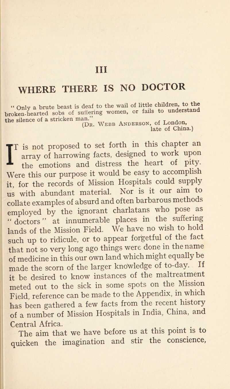 WHERE THERE IS NO DOCTOR “ Only a brute beast is deaf to the wail of little children, to the broken-hearted sobs of suffering women, or fails to understand the silence of a stricken man.” Anderson, of London, late of China.) IT is not proposed to set forth in this chapter an array of harrowing facts, designed to work upon the emotions and distress the heart of pity. Were this our purpose it would be easy to accomplish it, for the records of Mission Hospitals could supply us with abundant material. Nor is it our aim to collate examples of absurd and often barbarous methods employed by the ignorant charlatans who pose as “ doctors ” at innumerable places in the suffering lands of the Mission Field. We have no wish to hold such up to ridicule, or to appear forgetful of the fact that not so very long ago things were done in the name of medicine in this our own land which might equally be made the scorn of the larger knowledge of to-day. If it be desired to know instances of the maltreatment meted out to the sick in some spots on the Mission Field, reference can be made to the Appendix, in which has been gathered a few facts from the recent history of a number of Mission Hospitals in India, China, and Central Africa. The aim that we have before us at this point is to quicken the imagination and stir the conscience,